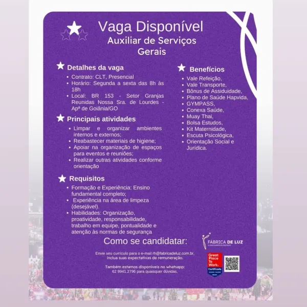 % Vaga Disponivel
Auxiliar de Servicos
Gerais

* Detalhes da vaga baste

* Contrato: CLT, Presencial Vale Refeicao,

* Horario: Segunda a sexta das 8h as Nel em iretns svoltcn
as} i STola Uomo -MNcioi(6 0 (ecole

* Local; BR 153 - Setor Granjas Plano de Satide Hapvida,
Reunidas Nossa Sra. de Lourdes - GYMPASS,
Ap? de Goiania/GO Conexa Satide,

ea rT Muay Thai,
* Principais atividades eee ee

Limpar e  organizar ambientes Kit Maternidade,
internos e externos; Escuta Psicologica,
Reabastecer materiais de higiene; Orientagao Social e
Apoiar na organizacao de espagos Juridica

PretreM Vola oom om ne (ion

Realizar outras atividades conforme

orientagao

Sanat UT Coy

« Formagao e Experiéncia: Ensino
fundamental completo;
Cie sb Pci (in er Wire meter Me (om Tin) plored
(desejavel).
* Habilidades; Organizagao,
proatividade, responsabilidade,
trabalho em equipe, pontualidade e
atencao as normas de seguran¢a “

Como se candidatar: (rome mr

er Meg meen aero eceacer Gnat
fete esau Casueciet ...