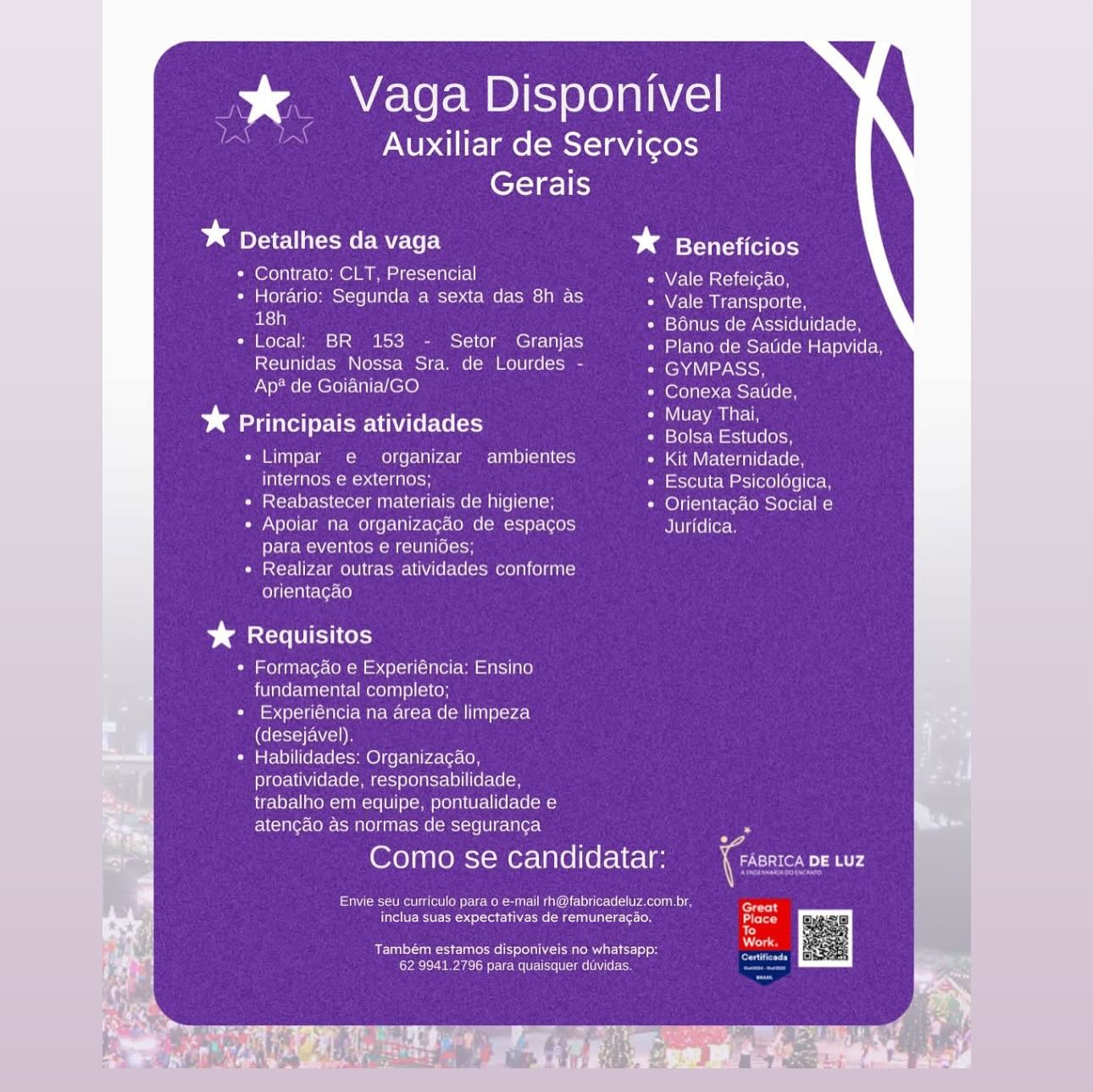 % Vaga Disponivel
Auxiliar de Servicos
Gerais

* Detalhes da vaga baste

* Contrato: CLT, Presencial Vale Refeicao,

* Horario: Segunda a sexta das 8h as Nel em iretns svoltcn
as} i STola Uomo -MNcioi(6 0 (ecole

* Local; BR 153 - Setor Granjas Plano de Satide Hapvida,
Reunidas Nossa Sra. de Lourdes - GYMPASS,
Ap? de Goiania/GO Conexa Satide,

ea rT Muay Thai,
* Principais atividades eee ee

Limpar e  organizar ambientes Kit Maternidade,
internos e externos; Escuta Psicologica,
Reabastecer materiais de higiene; Orientagao Social e
Apoiar na organizacao de espagos Juridica

PretreM Vola oom om ne (ion

Realizar outras atividades conforme

orientagao

Sanat UT Coy

« Formagao e Experiéncia: Ensino
fundamental completo;
Cie sb Pci (in er Wire meter Me (om Tin) plored
(desejavel).
* Habilidades; Organizagao,
proatividade, responsabilidade,
trabalho em equipe, pontualidade e
atencao as normas de seguran¢a “

Como se candidatar: (rome mr

er Meg meen aero eceacer Gnat
fete esau Casueciet tos
Penne ee reel tel Tu Rn coo
Cle reac on mnt tame cs * _ Vaga Disponivel

Auxiliar de Servicos
Gerais

bd Detalhes da vaga * Beneficios

* Contrato: CLT, Presencial Vale Refeicdo,
* Horario: Segunda a sexta das 8h as Vale Transporte,
ae Bonus de Assiduidade,
* Local: BR 153 - Setor Granjas Peon ests Marleen
Reunidas Nossa Sra. de Lourdes - eM SoH
Ap* de Goiania/GO loko cst
Risen e, rors Muay Thai,
* Principais atividades See eineS
« Limpar e organizar ambientes Kit Maternidade,
internos e externos; Escuta Psicolégica,
+ Reabastecer materiais de higiene; Orientacao Social e
« Apoiar na organizagéo de espagos Juridica,
para eventos e reunides;
* Realizar outras atividades conforme
orientagdo

%* Requisitos

* Formagao e Experiéncia: Ensino
fundamental completo;

¢ Experiéncia na area de limpeza
(desejavel).

* Habilidades: Organizacao,
proatividade, responsabilidade,
trabalho em equipe, pontualidade e
atengao as normas de seguranga

Como se candidatar:

Een peie Crem erreur asl hs
Pte Rte tea ee ecu a eco Lo

Reuse ule le ou Sa RE)
Cea renters mi ers % Vaga Disponivel
Auxiliar de Servicos
Gerais

* Detalhes da vaga * Beneficios

* Contrato: CLT, Presencial Vale Refeicao,

* Horario: Segunda a sexta das 8h as Vale Transporte,
18h Bonus de Assiduidade,

+ Local: BR 153 - Setor Granjas Plano de Satide Hapvida,
Reunidas Nossa Sra. de Lourdes - GYMPASS,
Ap* de Goiania/GO (oer eycmcrell elm

eee ar Muay Thai,
bd Principais atividades eae eetines
Limpar e organizar ambientes Kit Maternidade,
internos e externos; Escuta Psicologica,
Reabastecer materiais de higiene; Orientagao Social e
Apoiar na organizacao de espacos Juridica.
orate MN {cTR CMM ESTO LA (Ole
Realizar outras atividades conforme
orientagao

%& Requisitos

+ Formagao e Experiéncia: Ensino
fundamental completo;
+ Experiéncia na area de limpeza
(desejavel).
* Habilidades: Organizagao,
proatividade, responsabilidade,
trabalho em equipe, pontualidade e
atenc¢ao as normas de seguranga .

Como se candidatar: iGo s00R

Envie seu curriculo para 0 e-mail rh@fabricadeluz.com.br aan
Efivel CRUE otsl cota MAT Lh eT iets
aC}
: ; eras
Também estamos disponiveis no whatsapp:
CAL reac one kee me .%&. Vaga Disponivel
Auxiliar de Servicos
Gerais

IES

* Detalhes da vaga Dg Beneficios

* Contrato: CLT, Presencial Vale Refeicao,

¢ Horario: Segunda a sexta das 8h as NZ aa Nectar (e) to
aS) Bonus de Assiduidade,

e Local: BR 153 - Setor Granjas ae Wrone(Mst-Ule Martel 8
Reunidas Nossa Sra. de Lourdes - GYMPASS,
Ap? de Goiania/GO Conexa Satide,

Ret, Pia Muay Thai,
* Principais atividades Hea

Limpar e organizar ambientes Kit Maternidade,

a Ne ACHUnecH Escuta Psicolégica,
Reabastecer materiais de higiene; Orientacao Social e
Apoiar na organizacaéo de espagos Juridica.

Perec MN {eTAI COMET N(@IoioH

Realizar outras atividades conforme

orientagao

%* Requisitos

¢ Formacgao e Experiéncia: Ensino
fundamental completo;

¢ Experiéncia na area de limpeza
(desejavel).

¢ Habilidades: Organizacao,
proatividade, responsabilidade,
trabalho em equipe, pontualidade e
atengao as normas de segurancga.

Como se candidatar:

eivercictal eked aac C ace n
rete ne sarin heute

Deuces ua
Coe nee rinse iets % Vaga Disponivel
Auxiliar de Servicos
Gerais

bd Detalhes da vaga baat

* Contrato: CLT, Presencial Natit erston

* Horario: Segunda a sexta das 8h as Vale Transporte,
i Bonus de Assiduidade,

* Local: BR 153 - Setor Granjas ETaons Cmcrel(e MELT e
Reunidas Nossa Sra. de Lourdes - (end eyNSISH
Ap® de Goiania/GO Conexa Satide,

ee ee reer Muay Thai,
* Principais atividades eee

Limpar e  organizar ambientes Kit Maternidade,
internos e externos; Escuta Psicologica,
Reabastecer materiais de higiene; Orientagao Social e
Apoiar na organizagao de espacos Juridica.

elem cl COMM el oH

istcr-lirae Mell atomraU CU (ero(e (cso meola (Td

orientagao

Damar To

* Formagao e Experiéncia: Ensino
fundamental completo;
+ Experiéncia na area de limpeza
(desejavel).
* Habilidades: Organizagao,
proatividade, responsabilidade,
trabalho em equipe, pontualidade e
atencao as normas de seguranca .

Como se candidatar: ica ae

Irie et nC en el tie ec n creat
inclua suas expectativas de remuneragao. ete
To
Também estamos disponiveis no whatsapp:
Ca rere once mene > Vaga Disponivel

< Auxiliar de Servicos
Gerais

* Detalhes da vaga * Beneficios

* Contrato: CLT, Presencial Vale Refeicao,

* Horario: Segunda a sexta das 8h as NLM Mela (ol to
aS) Bonus de Assiduidade,

¢ Local: BR 153 - Setor Granjas IE Wrone(oMst-Wle (Merete 8
Reunidas Nossa Sra. de Lourdes - lena ay oh
Ap? de Goiania/GO loreal mot-\elel on

Peay, ray Muay Thai,
* Principais atividades Pa

Limpar e organizar ambientes Kit Maternidade,
internos e externos; Escuta Psicolégica,
Reabastecer materiais de higiene; Orientacdo Social e
Apoiar na organizacaéo de espagos Juridica.

para eventos e reunides;

Realizar outras atividades conforme

orientagao

Dears HC os

* Formagao e Experiéncia: Ensino
fundamental completo;

¢ Experiéncia na area de limpeza
(desejavel).

* Habilidades: Organizacao,
proatividade, responsabilidade,
trabalho em equipe, pontualidade e
atengao as normas de segurancga

Como se candidatar:

Pivercmet etn etoile ue waco ne
eee a erin eure

Dues eule Rr |ss
aie rites tm aie ets % Vaga Disponivel
Auxiliar de Servicos
Gerais

bg Detalhes da vaga * itsvalsai (el [oks)

* Contrato: CLT, Presencial + Vale Refeicao,

+ Horario: Segunda a sexta das 8h as Vale Transporte,
18h Bonus de Assiduidade,

i melodia =n od lol ab) Plano de Saude Hapvida,
Reunidas Nossa Sra. de Lourdes - GYMPASS,
Ap* de Goiania/GO loereecriten

¥ Principais atividades ae mel
olsa Estudos,

« Limpar e  organizar ambientes Kit Maternidade,

TOMER Cee Escuta Psicologica
+ Reabastecer materiais de higiene; Orentagao Social e
+ Apoiar na organizacao de espacos Juridica

para eventos e reunides;
+ Realizar outras atividades conforme

orientagao

mately Cl

* Formacgao e Expenencia: Ensino
LIVI nTee UT einItal eel) (cee

* Experiéncia na area de limpeza
(desejavel).

+ Habilidades: Organizacao,
proatividade, responsabilidade
trabalho em equipe, pontualidade e
atencao as normas de seguranca

Como se candidatar: ccna,

Perea ine eeet Cemeteries eae a
inclua suas expectativas de remuneracao.

Rn er Aen eh Res)
ere nee omen * Vaga Disponivel
es Auxiliar de Servicos
Gerais

* Detalhes da vaga * Beneficios

* Contrato: CLT, Presencial Vale Refeicao,

¢ Horario: Segunda a sexta das 8h as Vale Transporte,
a} Bonus de Assiduidade,

¢ Local; BR 153 - Setor Granjas Tetons (Mst-l(el Marlee 4
Reunidas Nossa Sra. de Lourdes - eMac
Ap? de Goiania/GO lefel aC ST- 0 0

Epa ee ray Muay Thai,
* Principais atividades snare ES

Limpar e organizar ambientes Kit Maternidade,
internos e externos; Escuta Psicolégica,
Reabastecer materiais de higiene; Orientagao Social e
Apoiar na organizacaéo de espagos Juridica.

para eventos e reunides;

Realizar outras atividades conforme

orientagao

* Requisitos

¢ Formagao e Experiéncia: Ensino
fundamental completo;

¢ Experiéncia na area de limpeza
(desejavel).

* Habilidades: Organizacao,
proatividade, responsabilidade,
trabalho em equipe, pontualidade e
atengao as normas de seguranga

Como se candidatar:

Pierce heen Maele ae waco hd
eee erin eur ttn

Guise leu uN
CLA p iets am aie ets % Vaga Disponivel
Auxillar de Servicos
Gerais

* Detalhes da vaga bg Beneficios

* Contato: CLT, Presencial Panel ee etal (etietce)

* Horario: Segunda a sexta das 8h as Na omar Een
a Bonus de Assiduidade

* local: BR 153 Setor Granjas Plano de Satide Hapvida
Reunidas Nossa Sra. de Lourdes GYMPASS
Ap’ de GoanalGO Conexa Saude

b Principais atividades Ll
Bolsa Estudos,

e Limpar @  arganizar — ambientes Paleo en

USO Memes ACs LSesttN ta eoas (ere) ee era
»* Reabastecer materia de hiqiene Onientacao Social &
© Apolal na organizacag de espacos. PIVinenerst

para eventos © reumoes
* Realize outras atvidades Conforme

Taya Cen ea Cora 16)

Dame Tics

+ Formacgao e Expenencia: Ensino
fundamental completo

* Experencia na area de limpeza
(cleseyavel)

* Habilidades: Orgamzacaa
proatividade, responsabilidade

   

 

     
 

 

trabalho em equipe, pontualidade e
atencao as normas de seguranca se.
aes Como se candidatar: + Cran
F See ee ey ese agen eee eae
‘i ATSC eae le Caleta Dette b
a
4 Dae SE Ue ett ean: ss
ore eee em eT Ms

   

a) 3 Vaga Disponivel
tS Auxiliar de Servicos
Gerais

* PCM EMCEE} Dg Beneficios

* Contrato: CLT, Presencial Vale Refeicdo,

¢ Horario: Segunda a sexta das 8h as NeW Ma Ne-Uasef0) tc
aa) f Bonus de Assiduidade,

¢ Local: BR 153 - Setor Granjas EW one (ecto eM arte (s-y
Reunidas Nossa Sra. de Lourdes - lena) ch
Ap* de Goiania/GO lene Set

Repeal, rane Muay Thai,
bg Principais atividades eee

Limpar e organizar ambientes Kit Maternidade,

Hal idaler aya cl tales Escuta Psicolégica,
Reabastecer materiais de higiene; Orientagao Social e
Apoiar na organizagéo de espagos Tie lloH

para eventos e reunides;

Realizar outras atividades conforme

orientagao

Daas Hy oy

¢ Formacao e Experiéncia: Ensino
fundamental completo;

¢ Experiéncia na area de limpeza
(desejavel).

© Habilidades: Organizagao,
proatividade, responsabilidade,
trabalho em equipe, pontualidade e
atengao as normas de segurancga

Como se candidatar: (et ray

MN ete Meee nonce race hl rect
tener essen ecn ict tei een
acy
Pee eerie hail
62 9941.2796 para quaisquer davidas.