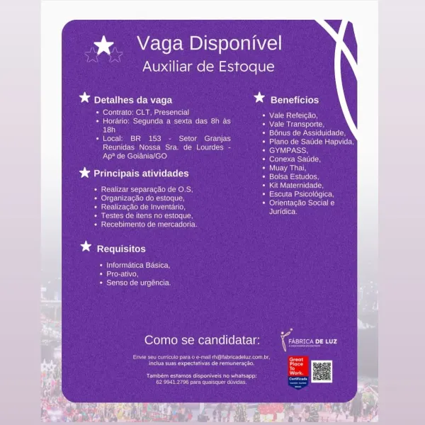 % Vaga Disponivel

Auxiliar de Estoque

bast eae vaga betters

* Contrato: CLT, Presencial

+ Horario: Segunda a sexta das 8h as
aE , Lefo}a[UsMel ow Atsroy[elU)(el= (elon

socal: BR 153 - Setor Granjas etree (mst fs ome Ele
Reunidas Nossa Sra. de Lourdes - GYMPASS,
Ap? de Goiania/GO

Vale Refeicao,
Vale Transporte,

erent pce Were Ueom

ee — Muay Thai,
% Principais atividades nae rea

alae crane fe\e lon
Escuta Psicologica,
Orientagao Social e
Juridica

+ Realizar separacao de O.S,
Organizagao do estoque,
Realizagao de Inventario,
Testes de itens no estoque,
Recebimento de mercadoria.

bd Requisitos

* Informatica Basica,
Seeders NV
» Senso de urgéncia

Como se candidatar: oor ap

Envie seu curricula para o e-mail rh@fabricadeluz.com.br
ete mtectac ie areata)

Rae sear eo
Chiberneearclammte netic nag i ees > ume) Lea Ao

Auxiliar de Estoque

* pleat omer Mele ty bg Beneficios

* Contrato: CLT, Presencial
» Horario: Segunda a sexta das 8h as
ae ; Bénus de Assiduidade,
* Local: BR 15...