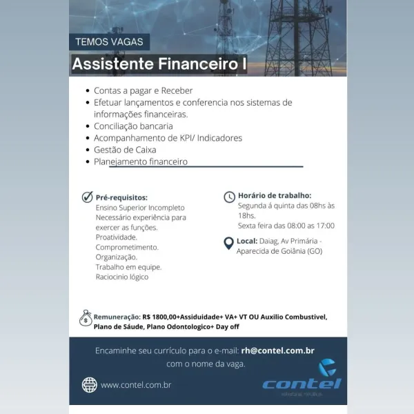 TEMOS VAGAS

Assistente Financeiro |

Contas a pagar e Receber

Efetuar langamentos e conferencia nos sistemas de
informagées financeiras,

Conciliagdo bancaria

Acompanhamento de KPI/ Indicadores

Gestdo de Caixa

Planejamento financeiro

 

G Pré-requisitos: © Horario de trabalho:
Ensino Superior Incompleto Segunda a quintadasO8hsas_ |
Necessario experiéncia para 18hs,
exercer as funcées. Sexta feira das 08:00 as 17:00
Proatividetie, Q Local: Daiag, Av Primaria -
Comprometimento.

s Aparecida de Goiania (GO)
Organiza¢do.

Trabalho em equipe.
Raciocinio ldgico

& Remuneracao: R$ 1800,00+Assiduidade+ VA+ VT OU Auxilio Combustivel,
Plano de Sdude, Plano Odontologico+ Day off

curricula para o e-mail: rh@contel.com.br

om o nome da vaga ne!

TEMOS VAGAS Y e)

en"

Assistente Financeiro |, ~

 

© Contas a pagar e Receber

e Efetuar langamentos e conferencia nos sistemas de
informagdes financeiras.

© Conciliag¢do bancaria

e Acompanhamento de KPI/ Indicadores

© Gestdo de Caixa

¢ Pla...