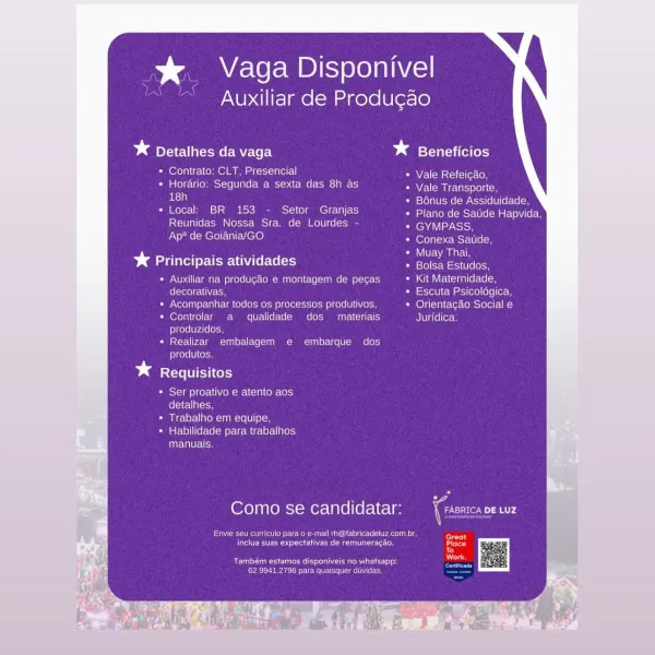 % Vaga Disponivel

Auxiliar de Produ¢ao

Dd Detalhes da vaga * Beneficios

* Contrato: CLT, Presencial Vale Refeicao,

Sie) ccla(onmes i100 0 Cor M=t-o tcc MMe (cbs) AINE NAA me Seton
ed LSTo) Nemec ach) SUL elo

* Local: BR 153 - Setor Granjas etke Rs tceasetnVtcen
Reunidas Nossa Sra. de Lourdes - fenaviay eh
tT HeIolE Ut ties) (efeicustTeelcn

D> Maite rte Unde Ce oe en

Auxiliar na produgao e montagem de pecas Kit Maternidade,
decorativas, Escuta Psicologica,
Acompanhar todos os processos produtivos, Orientagao Social e
Controlar a qualidade dos materiais Juridica.
produzidos,
Realizar embalagem e embarque dos
produtos.

bd Requisitos

Ser proativo e atento aos
Colello

Trabalho em equipe,
Habilidade pata trabalhos
manuais.

Como se candidatar: Coot ny

Soe Ueno Cea oleate un eri
Feet tect rare ees aera) Place

Te
Dias

re aS ue ena Rn a

Pee nea Cn ERM Mme * Vaga Disponivel

Auxiliar de Produgao

* Detalhes da vaga bests a

* Contrato: CLT, Presencial NAN eM arsiciee Cn

* Horar...