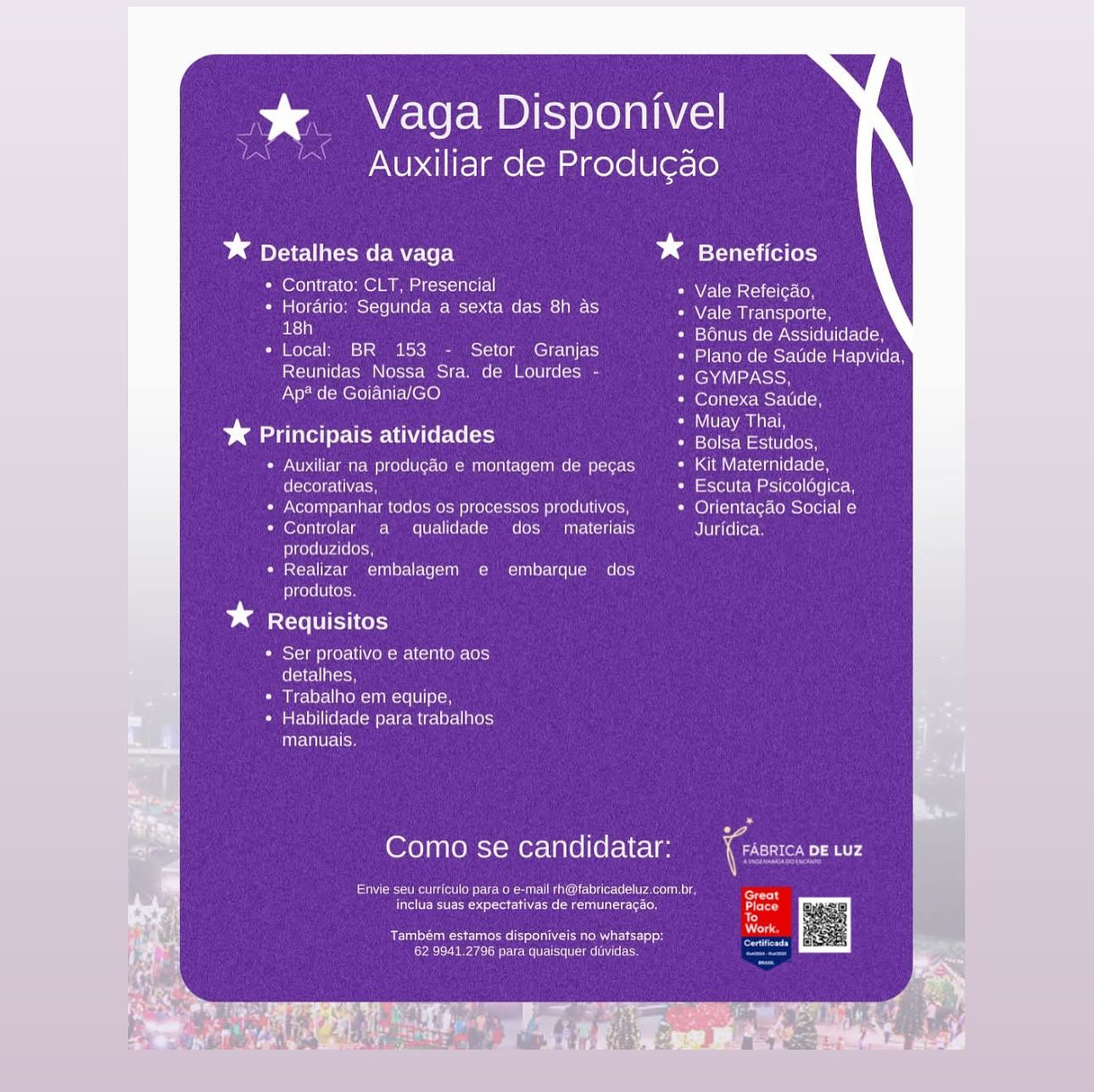 % Vaga Disponivel

Auxiliar de Produ¢ao

Dd Detalhes da vaga * Beneficios

* Contrato: CLT, Presencial Vale Refeicao,

Sie) ccla(onmes i100 0 Cor M=t-o tcc MMe (cbs) AINE NAA me Seton
ed LSTo) Nemec ach) SUL elo

* Local: BR 153 - Setor Granjas etke Rs tceasetnVtcen
Reunidas Nossa Sra. de Lourdes - fenaviay eh
tT HeIolE Ut ties) (efeicustTeelcn

D> Maite rte Unde Ce oe en

Auxiliar na produgao e montagem de pecas Kit Maternidade,
decorativas, Escuta Psicologica,
Acompanhar todos os processos produtivos, Orientagao Social e
Controlar a qualidade dos materiais Juridica.
produzidos,
Realizar embalagem e embarque dos
produtos.

bd Requisitos

Ser proativo e atento aos
Colello

Trabalho em equipe,
Habilidade pata trabalhos
manuais.

Como se candidatar: Coot ny

Soe Ueno Cea oleate un eri
Feet tect rare ees aera) Place

Te
Dias

re aS ue ena Rn a

Pee nea Cn ERM Mme * Vaga Disponivel

Auxiliar de Produgao

* Detalhes da vaga bests a

* Contrato: CLT, Presencial NAN eM arsiciee Cn

* Horario: Segunda a sexta das 8h as Vale Transporte,
srl 3 Bonus de Assiduidade,

* Local: BR 153 - Setor Granjas Plano de Satide Hapvida,
Reunidas Nossa Sra. de Lourdes - GYMPASS,
Ap* de Goiania/GO Fererntenc usr een

%* Principais atividades ey Le

Auxiliar na produgao e montagem de pecas Kit Maternidade,
decorativas, Escuta Psicolégica,
Acompanhar todos os processos produtivos, Orientacao Social e
Controlar a qualidade dos  materiais Juridica.
produzidos,
Realizar embalagem e embarque dos
produtos.

* Requisitos

+ Ser proativo e atento aos
detalhes,

* Trabalho em equipe,

* Habilidade para trabalhos
manuais.

Como se candidatar: (ot ae

eae et Ore Me eur IU leis pa

etree era cte teitic te ees
iy

Também estamos disponiveis no whatsapp: Neils

Cabaret mi % Vaga Disponivel

Auxiliar de Produgao

bg pleat --mo tM (el) * Beneficios

* Contrato: CLT, Presencial Vale Refeicao,

* Horario: Segunda a sexta das 8h as Vale Transporte,
rd Bonus de Assiduidade,

* Local: BR 153 - Setor Granjas Plano de Satide Hapvida,
Reunidas Nossa Sra. de Lourdes - GYMPASS
Ap? de Goiania/GO omens vGrn

D ane ieee eae

Auxiliar na produgao e montagem de pecas Kit Maternidade,
decorativas, Escuta Psicologica,
Acompanhar todos os processos produtivos, Orientagao Social e
Controlar a qualidade dos  materiais Juridica.
produzidos,
Realizar embalagem e embarque dos
produtos.

Requisitos

* Ser proativo e atento aos
ICs

* Trabalho em equipe,

« Habilidade para trabalhos
manuais.

Como se candidatar: iGae Aa

IRs RRR MeN etree Cs eaeor an gt om

ett et seth eee rt iets
7)

Bens une rene erat areR Atte els
Cae nea once e ee en %&_ Vaga Disponivel

Auxiliar de Produgao

* Detalhes da vaga ba sts Ce

* Contrato: CLT, Presencial NANCE SC (iieeCOo

* Horario: Segunda a sexta das 8h as Vale Transporte,
al Hy Bonus de Assiduidade,

* Local: BR 153 - Setor Granjas Pea nse ae Eialcen
Reunidas Nossa Sra. de Lourdes - GYMPASS,
Ap* de Goiania/GO Conexa Satide,

% Principais atividades ee! aie

Auxiliar na produgdo e montagem de pecgas Kit Maternidade,
decorativas, Escuta Psicolégica,
Acompanhar todos os processos produtivos, felicia) cclor-(obotolelt i)
Controlar a qualidade dos _ materiais Juridica.
produzidos,
Realizar embalagem e embarque dos
produtos.

* Requisitos

* Ser proativo e atento aos
fell oo

* Trabalho em equipe,

* Habilidade para trabalhos
Drei Us

Como se candidatar: oot we

Give inate wen unl each
reece mente ag tte Coto

Uae ancl
Crear tree mi % Vaga Disponivel

Auxiliar de Produgao

od Detalhes da vaga bd Beneficios

* Contrato: CLT, Presencial Nema Clleon
Cia mello pmol -ve UA e- = MCTCo ate Ie (MES AE} Nemes tCe
18h Teron eRe (eA Ue U(CN
+ Local: BR 153 - Setor Granjas etteneeestett REET een
Reunidas Nossa Sra. de Lourdes - ENA SoH
ta ae cell hele) oon msrte
4% Principais atividades ine a
Auxiliar na produgao e montagem de pegas Kit Maternidade,
eee Oe Escuta Psicologica,
Acompanhar todos os processos produtivos, Orientagdo Social e
oveyntKe)(c mmm: Mamma [UTel (6 ee (MG (oS Ta UTS) Juridica
produzidos,
Realizar embalagem e embarque dos
produtos.

Requisitos

* Ser proativo e atento aos
detalhes,

* Trabalho em equipe,

* Habilidade para trabalhos
renee)

Como se candidatar: Cor Pr

ie en Cet Oe nea een

ete ern nce eres
ey

De cee en eT
ae sea ee eam %&. Vaga Disponivel

~  Auxiliar de Produgdo

* Detalhes da vaga bas ts

* Contrato: CLT, Presencial NEN Matec (on

Pia ale) c-licopameet-1e (0 ale(<W- Wisi-y. (tke AE ts) Vale Transporte,
rl F Bonus de Assiduidade,

* Local: BR 153 - Setor Granjas Plano de Satide Hapvida,
Reunidas Nossa Sra. de Lourdes - GYMPASS,
Ap* de Goiania/GO Conexa Satide,

¥* Principais atividades ai Eg

Auxiliar na produgaéo e montagem de pecas Kit Maternidade,
decorativas, Escuta Psicolégica,
Acompanhar todos os processos produtivos, Orientagao Social e
Controlar a qualidade dos  materiais Juridica.
produzidos,
Realizar embalagem e embarque dos
produtos.

* Requisitos

* Ser proativo e atento aos
fell oH

* Trabalho em equipe,

* Habilidade para trabalhos
Tires

Como se candidatar: foot we

a ener ene Meu MOTs Near ane posal

etree seco ication chee
aC)
Se

on

Pe Uc neti
Crean erg i % Vaga Disponivel

Auxiliar de Produgao

bd IAC Unto me MZ \eL) bd Beneficios

* Contrato: CLT, Presencial WA CMsce eet)
Cua lOlrslioMmeet-ie [UNCC Mra Mecco ats MeL. cae la SE NMR
18h Bonus de Assiduidade,
* Local BR 153 Setor Granjas Plano de Saude Hapvida.
Reunidas Nossa Sra. de Lourdes GYMPASS,
Ap* de GoianialGO loracranen item
* Principais atividades pe Ps
Auxiliar na producao e montagem de pecas Kit Maternidade,
eer en Leeroll coment oe) Lele Leta
Acompanhar todos os processos produtivos, Onentacao Social e
COreTh | Kesra| Mams mS [UaL eal (om COS Ca Cd Ta Ue Juridica
produzidos
Realizar embalagem e embarque dos
produtos,

* Requisitos
* Ser proativo e atento aos
elStanre
* Trabalho em equipe,

* Habilidade para trabalhos
manuais

Como se candidatar:

Stee een ent RIM ire eae (eS eae ee
eRe et ear eee ae)

Ree eC lene tena aa RO S13)
ean eet en em ee Auxiliar de Produgao

* Detalhes da vaga * Beneficios

* Contrato: CLT, Presencial Vale Refeicao,

* Horario: Segunda a sexta das 8h as Vale Transporte,
al H Bonus de Assiduidade,

+ Local: BR 153 - Setor Granjas ete cesiet ene etit te Eh
Reunidas Nossa Sra. de Lourdes - GYMPASS,
Ap* de Goiania/GO Corel cMSEW(

%* Principais atividades eee ag

Auxiliar na produgéo e montagem de pecas Kit Maternidade,
(e(otol eV Escuta Psicolégica,
Acompanhar todos os processos produtivos, Orientagao Social e
Controlar a qualidade dos  materiais Juridica.
produzidos,
Realizar embalagem e embarque dos
produtos.

bd Requisitos

* Ser proativo e atento aos
detalhes,

* Trabalho em equipe,

* Habilidade para trabalhos
ite WiT- ls

Como se candidatar:

ee een otom UM uM Uc led lee ae
reteset ict e

Urge oh Ret
Cer ict ertg io % Vaga Disponivel

Auxiliar de Producao

Dd Detalhes da vaga bestia

+ Contrato: CLT, Presencial Vale Reteicao

CUO re OMmeerele UNCC ie: Mectes aCe La Relay Vale Transporte
aes) . 7 7 ete NeR Me Lomat SGU Ie ale (em

* Local BR 153 Setor Granjas Plano de Saude Hapvida
Roma ee OC GYMPASS

Ap* de GoianiaiGO Conexa Saude

BeBe a Dutra a
bg Principais atividades CeCe Recta
Soe NOAA eae PIA LULO Cert OMOEA Ce Cen (Oa pera (react eae

RES NGy ere eM eee are ee

PGS RH Sema De eee PRO UCO La Orlentagao Social e

Corer Sr er CO Ce TC aTTTAe te

Pas

Cetera Teen OTE

Ones coe

* Requisitos

Pore] mp eerste emai (sn) Ome lols)
Crees?

Came Mal srati nemo an Iors Tibia

CU Calby| arate Cem Pra kami Re Srauin ess)
manus

 

 
   

Como se candidatar: oe Tats
rathvas-de remuneracac Foal

Sera ean a et ra Ea

  

eee ee eee ee em

si sein| cme 54

san jx. Vaga Disponivel
Auxiliar de Produgao

Se peat

* Detalhes da vaga * Beneficios

* Contrato: CLT, Presencial NV en Cercle oh

* Horario: Segunda a sexta das 8h as NWelemacurs srt
ar A Bonus de Assiduidade,

* Local: BR 153 - Setor Granjas Plano de Satide Hapvida,
Reunidas Nossa Sra. de Lourdes - feM AV) ih
Ap* de Goiania/GO fevers mse teh

¥ Principais atividades ie Ea

Auxiliar na produgao e montagem de pegas. Kit Maternidade,
decorativas, Escuta Psicolégica,
Acompanhar todos os processos produtivos, Orientagao Social e
Controlar. a qualidade dos  materiais Juridica.
produzidos,
Realizar embalagem e embarque dos
produtos.

* Requisitos

* Ser proativo e atento aos
detalhes,

* Trabalho em equipe,

* Habilidade para trabalhos
HEIs

eS

Como se candidatar: et te

Envie seu curriculo para o e-mail rh@fabricadeluz.com.br, ress
peter srerteer tutte ce hen
4
Se near esc aek cicls Worle
CLEC Price lm ltiecee