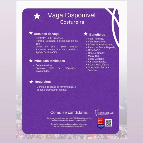 % Vaga Disponivel

Costureira

bd IAGO ME le r| * Beneficios

* Contrato: CLT, Presencial Vale Refeicao,

* Horario: Segunda a sexta das 8h as Vale Transporte,
18h Bénus de Assiduidade,

* Local: BR 153 - Setor Granjas JE TaleMelsMsylWlelM ate (el-
Reunidas Nossa Sra. de Lourdes - GYMPASS,
Ap* de Goiania/GO Conexa Satide,

Muay Thai,
ee case Bolsa Estudos
* Principais atividades reaver
Pm erolecM Moros em Escuta Psicologica,

* Dominio total de maquinas ee ee
ici ollela-te toe Juridica.

Db aeaccle (Iti cols

+ Dominio de todas as ferramentas, e
de todo processo produtivo.

Como se candidatar: —_{tase:cs oe wz
A

Sree Mean MEN coe Teent c Cac On ies,
fete ees teeesnteteta Neem: ee ti tee Tato eee
To
See ICIS es ELE
Ce rea een tit tice? >a Vaga Disponivel

Costureira

bg Detalhes da vaga bd Beneficios

* Contrato: CLT, Presencial Vale Refeicao,

* Horario: Segunda a sexta das 8h as Nelms eles
ry Bénus de Assiduidade,

* Local: BR 153 - Setor Granjas eGR secre aae lee
Reunidas Nossa S...