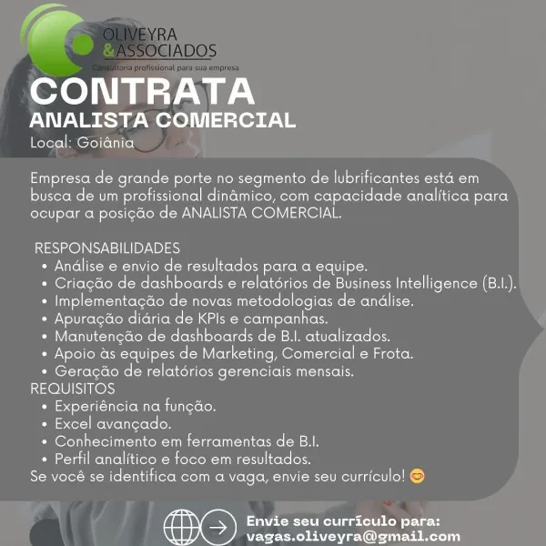 -
CONTRATA

ANALISTA COMERCIAL

Local: Goiania

Empresa role grande porte no segmento de lubrificantes esta em

busca de um profissional dinamico, com capacidade analitica para
ocupar a posi¢do de ANALISTA COMERCIAL.

RESPONSABILIDADES
* Andlise e envio de resultados para a equipe.
* Criagdo de dashboards e relatérios de Business Intelligence (B.1I.).
* Implementagdo de novas metodologias de andlise.
¢ Apurag¢do didria de KPls e campanhas.
* Manutenedo de dashboards de B.I. atualizados.
* Apoio as equipes de Marketing, Comercial e Frota.
* Geragéo de relatérios gerenciais mensais.
REQUISITOS
Pil esdol-Val-tnlel(oM ate Mit Teroloy
¢ Excel avangado.
* Conhecimento em ferramentas de B.I.
* Perfil analitico e foco em resultados.
Se vocé se identifica com a vaga, envie seu curriculo! ©

Envie seu curriculo para:
vagas.oliveyra@gmail.com fF
CONTRATA

ANALISTA COMERCIAL

Local: Goiania

Empresa de grande porte no segmento de lubrificantes esta em

busca de um profissional dindmico, com cap...