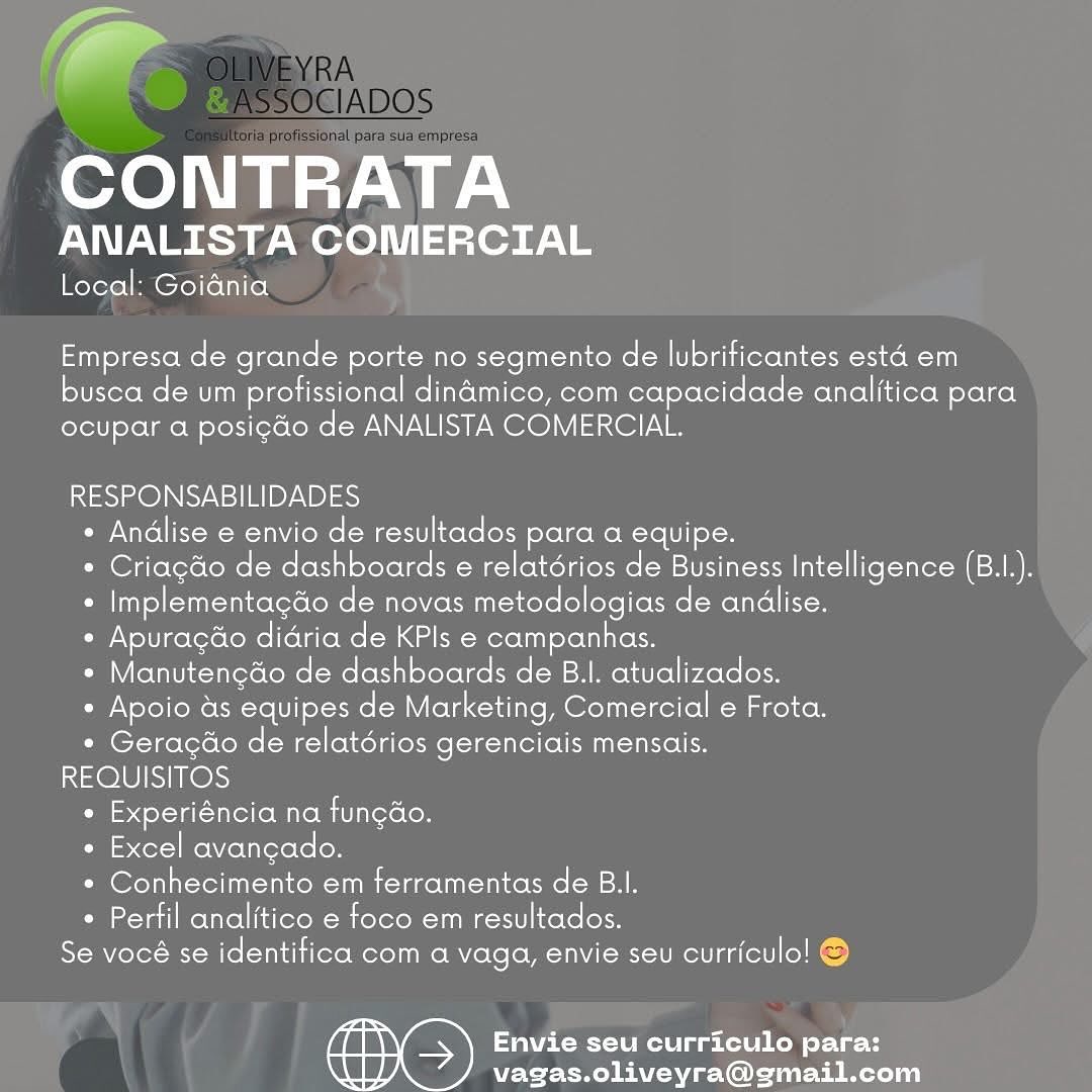 -
CONTRATA

ANALISTA COMERCIAL

Local: Goiania

Empresa role grande porte no segmento de lubrificantes esta em

busca de um profissional dinamico, com capacidade analitica para
ocupar a posi¢do de ANALISTA COMERCIAL.

RESPONSABILIDADES
* Andlise e envio de resultados para a equipe.
* Criagdo de dashboards e relatérios de Business Intelligence (B.1I.).
* Implementagdo de novas metodologias de andlise.
¢ Apurag¢do didria de KPls e campanhas.
* Manutenedo de dashboards de B.I. atualizados.
* Apoio as equipes de Marketing, Comercial e Frota.
* Geragéo de relatérios gerenciais mensais.
REQUISITOS
Pil esdol-Val-tnlel(oM ate Mit Teroloy
¢ Excel avangado.
* Conhecimento em ferramentas de B.I.
* Perfil analitico e foco em resultados.
Se vocé se identifica com a vaga, envie seu curriculo! ©

Envie seu curriculo para:
vagas.oliveyra@gmail.com fF
CONTRATA

ANALISTA COMERCIAL

Local: Goiania

Empresa de grande porte no segmento de lubrificantes esta em

busca de um profissional dindmico, com capacidade analitica para
ocupar a posicdo de ANALISTA COMERCIAL.

RESPONSABILIDADES
+ Andlise e envio de resultados para a equipe.
* Criagdo de dashboards e relatérios de Business Intelligence (B.I.).
* Implementacdo de novas metodologias de andlise.
+ Apuragdo didria de KPls e campanhas.
* Manutengdo de dashboards de B.I. atualizados.
+ Apoio as equipes de Marketing, Comercial e Frota.
* Geragdéo de relatérios gerenciais mensais.
REQUISITOS
 Experiéncia na fungao.
« Excel avangado.
* Conhecimento em ferramentas de B.I.
* Pertil analitico e foco em resultados.
Soler Bi Mlol-Muldii lero Moco Ze (clo -MNVUI MSU Melt fell] lol)

aeRO Mele a hele ihe ol-\ ut
vagas.oliveyra@gmail.com CONTRATA

ANALISTA COMERCIAL

Local: Goidnia

Empresa de grande porte no segmento de lubrificantes esta em

busca de um profissional foliatotnaltere Motel nal capacidade analitica jefolgel
ocupar a posigao de ANALISTA COMERCIAL.

RESPONSABILIDADES
* Andlise e envio de resultados para a equipe.
* Criagdo de dashboards e relatérios de Business Intelligence (B.I.).
* Implementagdo de novas metodologias de andlise.
¢ Apuragdo didria de KPls e campanhas.
* Manutengdo de dashboards de B.I. atualizados.
* Apoio as equipes de Marketing, Comercial e Frota.
* Geragéo de relatérios gerenciais mensais.
REQUISITOS
¢ Experiéncia na fungdo.
¢ Excel avangado.
* Conhecimento em ferramentas de B.I.
* Perfil analitico e foco em resultados.
Se vocé se identitica com a vaga, envie seu curriculo! ©

Envie seu curriculo para:
vagas.oliveyra@gmail.com Ya
CONTRATA

ANALISTA COMERCIAL

Local: Goidnia

Empresa de grande porte no segmento de lubrificantes esta em

busca de um profissional dinamico, com capacidade analitica para
ocupar a posicdo de ANALISTA COMERCIAL.

RESPONSABILIDADES
* Andlise e envio de resultados para a equipe.
* Criagdo de dashboards e relatérios de Business Intelligence (B.I.).
* Implementagdo de novas metodologias de andlise.
* Apuragdo didria de KPls e campanhas.
* Manutenedo de dashboards de B.I. atualizados.
* Apoio as equipes de Marketing, Comercial e Frota.
* Geragéo de relatérios gerenciais mensais.
REOUISITOS
Oils ol-tal-mlelloMiKotiUiterolon
¢ Excel avangado.
* Conhecimento em ferramentas de B.I.
* Perfil analitico e foco em resultados.
Se vocé se identifica com a vaga, envie seu curriculo! ©

Envie seu curriculo para:
vagas.oliveyra@gmail.com CONTRATA

ANALISTA COMERCIAL

Local: Goidnia

Empresa de grande porte no segmento de lubrificantes esta em

busca de um profissional dinamico, com capacidade analitica para
ocupar a posigdo de ANALISTA COMERCIAL.

RESPONSABILIDADES
* Andlise e envio de resultados para a equipe.
* Criagdo de dashboards e relatérios de Business Intelligence (B.I.).
* Implementagdo de novas metodologias de andlise.
* Apuragdo didria de KPls e campanhas.
* Manutengdo de dashboards de B.I. atualizados.
e Apoio as equipes de Marketing, Comercial e Frota.
* Geragéo de relatérios gerenciais mensais.
REQUISITOS
Pal olla Tiler Mitom Ua lexoCon
¢ Excel avangado.
* Conhecimento em ferramentas de B.l.
° Perfil analitico e foco em resultados.
Se vocé se identifica com a vaga, envie seu curriculo! ©

Envie seu curriculo para:
vagas.oliveyra@gmail.com Fr
CONTRATA

ANALISTA COMERCIAL

Local: Goiania

Empresa de grande porte no segmento de lubrificantes esta em

busca de um profissional dinamico, com capacidade analitica para
ocupar a posi¢do de ANALISTA COMERCIAL.

RESPONSABILIDADES
* Andlise e envio de resultados para a equipe.
* Criagd&o de dashboards e relatérios de Business Intelligence (B.I.).
* Implementagdo de novas metodologias de andlise.
+ Apuragdo didria de KPls e campanhas.
* Manutengdo de dashboards de B.I. atualizados.
+ Apoio as equipes de Marketing, Comercial e Frota.
* Geragéo de relatérios gerenciais mensais.
REQUISITOS
* Experiéncia na fungdéo.
¢ Excel avangado.
* Conhecimento em ferramentas de B.I.
+ Perfil analitico e foco em resultados.
Se vocé se identitica com a vaga, envie seu curriculo! ©

Envie seu curriculo para:
vagas.oliveyra@gmail.com CONTRATA

ANALISTA COMERCIAL

Local: Goiania

Empresa de grande porte no segmento de lubrificantes esta em

busca de um profissional dinamico, com capacidade analitica para
ocupar a posicdo de ANALISTA COMERCIAL.

RESPONSABILIDADES
* Andlise e envio de resultados para a equipe.
* Criagdo de dashboards e relatérios de Business Intelligence (B.I.).
 Implementagdo de novas metodologias de andlise.
* Apuragdo didria de KPls e campanhas.
* Manutenedo de dashboards de B.|. atualizados.
* Apoio as equipes de Marketing, Comercial e Frota.
* Geragdo de relatdérios gerenciais mensais.
REQUISITOS
* Experiéncia na fungdo.
* Excel avancado.
* Conhecimento em ferramentas de B.l.
* Perfil analitico e foco em resultados.
Se vocé se identifica coma vaga, envie seu curriculo!

Envie seu curriculo para:
vagas.oliveyra@gmail.com (4
CONTRATA

ANALISTA COMERCIAL

Local: Goidnia

Empresa de grande porte no segmento de lubrificantes esta em

busca de um profissional dinamico, com capacidade analitica para
ocupar a posigdo de ANALISTA COMERCIAL.

RESPONSABILIDADES
+ Andlise e envio de resultados para a equipe.
* Criagdo de dashboards e relatérios de Business Intelligence (B.I.).
« Implementagdo de novas metodologias de andlise.
* Apuragdo didria de KPIs e campanhas.
* Manutengdo de dashboards de B.I. atualizados.
* Apoio as equipes de Marketing, Comercial e Frota.
* Geragdéo de relatérios gerenciais mensais.
REQUISITOS
 Experiéncia na fungdo.
« Excel avangado.
* Conhecimento em ferramentas de B.I.
+ Perfil analitico e foco em resultados.
Se vocé se identitica com a vaga, envie seu curriculo! ©

Envie seu curriculo para:
vagas.oliveyra@gmail.com CONTRATA

ANALISTA COMERCIAL

Local: Goiania

Empresa de grande porte no segmento de lubrificantes esta em

busca de um profissional dinamico, com capacidade analitica para
ocupar a posicao de ANALISTA COMERCIAL.

RESPONSABILIDADES
* Andlise e envio de resultados para a equipe.
* Criagdo de dashboards e relatérios de Business Intelligence (B.I.).
* Implementacdo de novas metodologias de andlise.
* Apuracdo didria de KPls e campanhas.
* Manutenedo de dashboards de B.|. atualizados.
* Apoio as equipes de Marketing, Comercial e Frota.
* Geracdo de relatérios gerenciais mensais.
REQUISITOS
* Experiéncia na fungao.
* Excel avancado.
* Conhecimento em ferramentas de Bl.
° Perfil analitico e foco em resultados.
Se vocé se identifica com a vaga, envie seu curriculo!

Envie seu curriculo para:
vagas.oliveyra@gmail.com CONTE
PVP AY Bh ry Wo

Local: Goidnia

   

Empresa de grande porte no segmento de lubrificantes esta em
busca de um profissional dinamico, com capacidade analitica para
ocupar a posig¢do de ANALISTA COMERCIAL.

RESPONSABILIDADES
* Andlise e envio de resultados para a equipe.
* Criagdo de dashboards e relatérios de Business Intelligence (B.I.).
« Implementagdo de novas metodologias de andlise.
* Apuragdo didria de KPls e campanhas.
« Manutengdo de dashboards de B.I. atualizados.
* Apoio as equipes de Marketing, Comercial e Frota.
* Geragdo de relatérios gerenciais mensais.
REOUISITOS
Pol 1a Uollo Mion teroton
« Excel avancado.
* Conhecimento em ferramentas de B.l.
+ Perfil analitico e foco em resultados.
Se vocé se identifica com a vaga, envie seu ticatettl(ell ®

MOSS