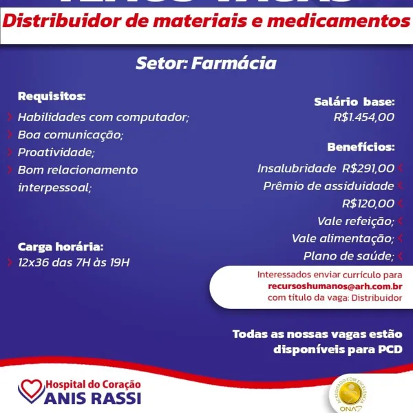 Distribuidor de materiais e medicamentos

Setor: Farmacia

Requisitos: Salario base:

Habilidades com computador; R$1454,00
Boa comunica¢ao;

Proatividade; Beneficios:
Bom relacionamento Insalubridade R$291,00
interpessoal:; Prémio de assiduidade

R$120,00

Vale refei¢do;
Vale alimentagao;

Carga horaria: ;
Plano de saude;

12x36 das 7H as 19H

Interessados enviar curriculo para

recursoshumanos@arh.com.br
com titulo da vaga: Distribuidor

 

Todas as nossas vagas estao
disponiveis para PCD

 

Hospital do Coracao
VANIS RASSI Distribuidor de materiais e medicamentos

Setor: Farmdcia

balers Salario base:

Habilidades com computador; R$1.454,00

Boa comunica¢ao;

Proatividade; ete

Bom relacionamento Insalubridade R$291,00

interpessoal; Prémio de assiduidade
R$120,00

Vale refei¢do;
Vale alimentagao;

fore Mite lato
Plano de satide;

12x36 das 7H as 19H

Interessados enviar curriculo para
recursoshumanos@arh.com.br

 

com titulo da vaga: Distribuidor

Brey Fee et BE Te eta sf)
disp...