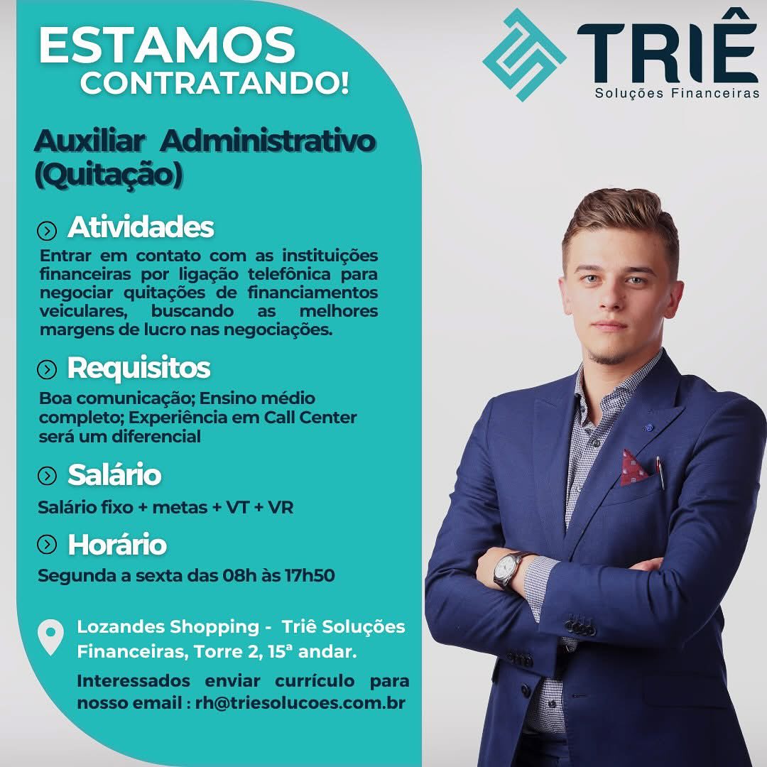 ESTAMOS

nm
CONTRATANDO! T R | E

Solug6es Financeiras
Atividades

Requisitos
Salario
Horario

Lozandes Shopping - Trié Solugées
Financeiras, Torre 2, 15° andar. TRIE

Solucdes Financeiras

 

  

Or
Entrar em contato com as instituigdes
financeiras por ligagdo telefénica para
negociar quitagdes de financiamentos
veiculares, buscando as melhores
margens de lucro nas negociagées.

ion:

  

Boa comunicacao; Ensino médio
completo; Experiéncia em Call Center
sera um diferencial

 

Interessados enviar curriculo para
nosso email : rh@triesolucoes.com.br ESTAMOS

a
CONTRATANDO! T R | E

Solugdes Financeiras
Atividades

Requisitos
Salario
Horario

Lozandes Shopping - Trié Solugées
Financeiras, Torre 2, 15° andar. TRIE

Solugées Financeiras

 

 

© AtIVIG —

Entrar em contato com as instituigdes
financeiras por ligagao telef6énica para
negociar quitag6es de financiamentos
veiculares, buscando as _ melhores
margens de lucro nas negociagées.

 

Boa comunicacao; Ensino médio
completo; Experiéncia em Call Center
sera um diferencial

© ro
Salario fixo + metas + VT + VR

© Horari

Segunda a sexta das 08h as 17h50

 

 

Interessados enviar curriculo para
nosso email : rh@triesolucoes.com.br ESTAMOS

nr
CONTRATANDO! T R E

Solug6es Financeiras
PNW (e Fe [=

Requisitos
Salario
Horario

Lozandes Shopping - Trié Solugdes
Financeiras, Torre 2, 15° andar. TRIE

Solugdes Financeiras

 

Entrar em contato com as instituigdes
financeiras por ligagado telefénica para
negociar quitag6es de financiamentos
veiculares, buscando as _ melhores
margens de lucro nas negociagées.

 

Boa comunicacao; Ensino médio
completo; Experiéncia em Call Center
sera um diferencial

© Salanrio
Salario fixo + metas + VT + VR

© Horaric

Segunda a sexta das 08h as 17h50

 

Interessados enviar curriculo para
nosso email : rh@triesolucoes.com.br ESTAMOS

a.
CONTRATANDO! T R E

Solugoes Financeiras

Atividades

Requisitos
Salario
Horario

Lozandes Shopping - Trié Solugées
Financeiras, Torre 2, 15° andar. TRIE

Solugdes Financeiras

 

 

© JAUIVIG. =

Entrar em contato com as instituigdes
financeiras por ligagado telefénica para
negociar quitacg6es de financiamentos
veiculares, buscando as _ melhores
margens de lucro nas negociagées.

 

Boa comunicacao; Ensino médio
completo; Experiéncia em Call Center
sera um diferencial

® ro
Salario fixo + metas + VT + VR

@),/ ace

Segunda a sexta das 08h as 17h50

 

Interessados enviar curriculo para
nosso email : rh@triesolucoes.com.br wee Os TRIE

Solugoes Financeiras

Atividades

Requisitos
Salario
Horario

Lozandes Shopping - Trié Solugées
Financeiras, Torre 2, 15° andar. TRIE

Solugdes Financeiras

 

 

Entrar em contato com as instituigdes
financeiras por ligacdo telefénica para
negociar quitagGes de financiamentos
veiculares, buscando as melhores
margens de lucro nas negociagées.

© 5 os hen l 2

Boa comunicacao; Ensino médio
completo; Experiéncia em Call Center
sera um diferencial

® aric

Salario fixo + metas + VT + VR

© rid} ae

Segunda a sexta das 08h as 17h50

 

 

Interessados enviar curriculo para
nosso email : rh@triesolucoes.com.br