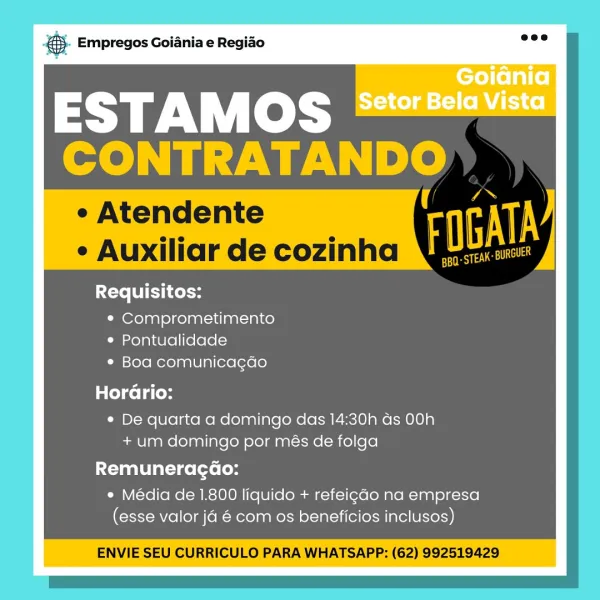 ‘. Empregos Goiania e Regiao

ESTAMOS
cde oS Eada

¢ Atendente 7
¢ Auxiliar de cozinha ¥ gi

Requisitos:

¢ Comprometimento
* Pontualidade
¢ Boa comunicagdo
Cole Laces
¢ De quarta a domingo das 14:30h ds 00h
+um domingo por més de folga

Remuneragao:

* Média de 1.800 liquido + refeigado na empresa
(esse valor ja 6 com os beneficios inclusos)

ENVIE SEU CURRICULO PARA WHATSAPP: (62) 992519429 @- Empregos Goiania e Regiao

ESTAMOS
CONTRATANDO

* Atendent art

. Ractian de cozinha ¥ ie

Requisitos:
¢ Comprometimento
e Pontualidade

Lim ={ole Mere) g ale lal (ere [exee)
alee la (oy

© De quarta a domingo das 14:30h ds 00h
+ um domingo por més de folga

Remuneragao:

e Média de 1.800 liquido + refeigdo na empresa
(esse valor ja 6 com os beneficios inclusos)

ENVIE SEU CURRICULO PARA WHATSAPP: (62) 992519429 ‘. Empregos Goiania e Regiao

ESTAMOS
CONTRATANDO

e Atendente
e Auxiliar de cozinha FOGATA

Requisitos:

¢ Comprometimento
e Pontualidade
¢ Boa comunicagdo
Horario:
¢ De quarta a do...