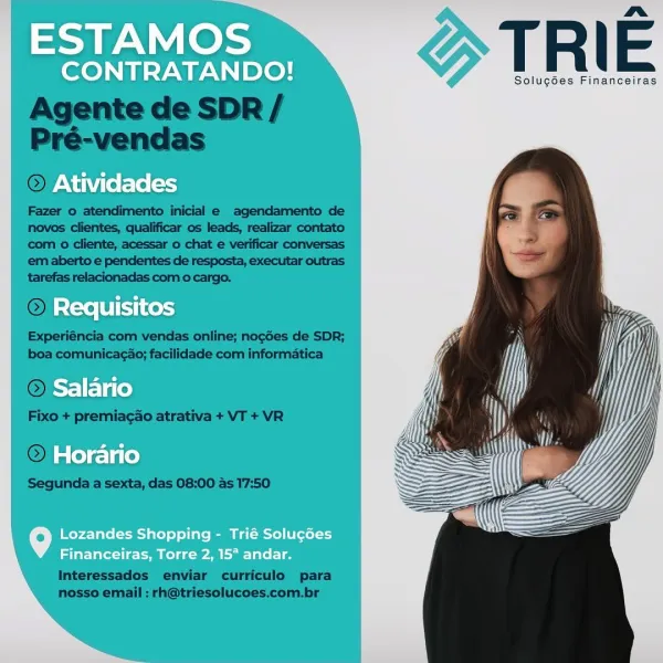 ESTAMOS

CONTRATANDO!

Atividades

Requisitos
Salario

Horario

o Lozandes Shopping - Trié Soluc6es
Financeiras, Torre 2, 15° andar. ad Nal hoe TRI E

Solucgdes Financeiras

  

Agente de SDR /
Pré-vendas

© Ati

Fazer o atendimento inicial e agendamento de
novos clientes, qualificar os leads, realizar contato
‘com o cliente, acessar o chat e verificar conversas
em aberto e pendentes de resposta, executar outras
tarefas relacionadas com o cargo,

 

 

Experiéncia com vendas online; nocGes de SDR;
boa comunicacao; facilidade com informatica

O=

Fixo + premiagao atrativa + VT + VR

© Ho

Segunda a sexta, das 08:00 as 17:50

 

 

Interessados enviar curriculo para
nosso email : rh@triesolucoes.com.br ESTAMOS

CONTRATANDO!

Atividades

Requisitos
Salario
Horario

9 Lozandes Shopping - Trié Solugées
Financeiras, Torre 2, 15° andar. nm»

Solucdes Financeiras

Agente de SDR /
Pré-vendas
OFAN

Fazer 0 atendimento inicial e agendamento de
novos clientes, qualificar os leads, realizar cont...