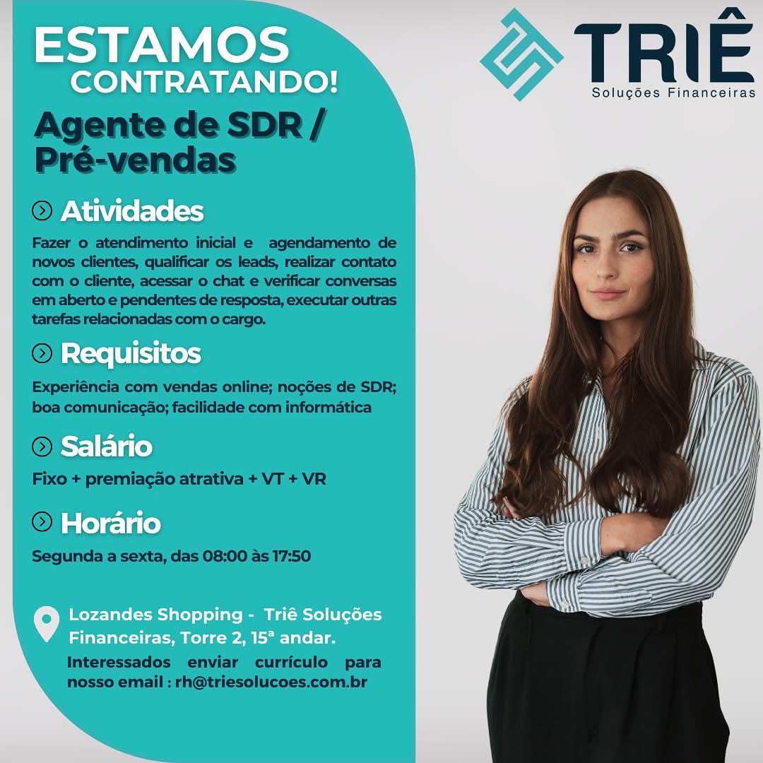 ESTAMOS

CONTRATANDO!

Atividades

Requisitos
Salario

Horario

o Lozandes Shopping - Trié Soluc6es
Financeiras, Torre 2, 15° andar. ad Nal hoe TRI E

Solucgdes Financeiras

  

Agente de SDR /
Pré-vendas

© Ati

Fazer o atendimento inicial e agendamento de
novos clientes, qualificar os leads, realizar contato
‘com o cliente, acessar o chat e verificar conversas
em aberto e pendentes de resposta, executar outras
tarefas relacionadas com o cargo,

 

 

Experiéncia com vendas online; nocGes de SDR;
boa comunicacao; facilidade com informatica

O=

Fixo + premiagao atrativa + VT + VR

© Ho

Segunda a sexta, das 08:00 as 17:50

 

 

Interessados enviar curriculo para
nosso email : rh@triesolucoes.com.br ESTAMOS

CONTRATANDO!

Atividades

Requisitos
Salario
Horario

9 Lozandes Shopping - Trié Solugées
Financeiras, Torre 2, 15° andar. nm»

Solucdes Financeiras

Agente de SDR /
Pré-vendas
OFAN

Fazer 0 atendimento inicial e agendamento de
novos clientes, qualificar os leads, realizar contato
com o cliente, acessar o chat e verificar conversas
em aberto e pendentes de resposta, executar outras
tarefas relacionadas com o cargo.

~ Re 0 (8T) I

Experiéncia com vendas online; nogdes de SDR;
boa comunicagao; facilidade com informatica

©

Fixo + premiagao atrativa + VT + VR

|

Segunda a sexta, das 08:00 as 17:50

 

 

 

 

Interessados enviar curriculo para
nosso email : rh@triesolucoes.com.br ESTAMOS

CONTRATANDO!

Atividades

Requisitos
Salario
Horario

f°] Lozandes Shopping - Trié Solugées
i i ayer ele LL SN Fel hot ee TRIE

Solug6es Financeiras

 

Agente de SDR/
Pré-vendas
© Ativ

Fazer o atendimento inicial e agendamento de
novos clientes, qualificar os leads, realizar contato
com 0 cliente, acessar o chat e verificar conversas
em aberto e pendentes de resposta, executar outras
tarefas relacionadas com o cargo.

 

 

Experiéncia com vendas online; nogdes de SDR;
boa comunicagao; facilidade com informatica

 

Fixo + premiagao atrativa + VT + VR

OF

Segunda a sexta, das 08:00 as 17:50

 

Interessados enviar curriculo para
nosso email : rh@triesolucoes.com.br oa PN eds

CONTRATANDO!

  
  
   
  
    
 

Atividades

Requisitos

Salario

Horario

   

Lozandes Shopping - Trié Solug¢des
Financeiras, Torre 2, 15° andar. » TRIE

Solugées Financeiras

  

i A

Agente de SDR/
Pré-vendas
© Ativid

Fazer o atendimento inicial e agendamento de
novos clientes, qualificar os leads, realizar contato
‘com o cliente, acessar o chat e verificar conversas
em aberto e pendentes de resposta, executar outras
tarefas relacionadas com o cargo.

 

  

  
 

com vendas online; nogdes de SDR;
boa comunicagao; facilidade com informatica

O- °
Fixo + premiagao atrativa + VT + VR
©) Hor

Segunda a sexta, das 08:00 as 17:50

 

Interessados enviar curriculo para
nosso email : rh@triesolucoes.com.br } TRIE

eee

CONTRATANDO!

  
  
   
  
   
 

Solugoes Financeiras

Atividades

Requisitos

Salario

Horario

   

Lozandes Shopping - Trié Solucées
Financeiras, Torre 2, 15° andar. nr
Sf | 4W Sip }

Solug6es Financeiras

  

h

Agente de SDR/
Pré-vendas

 

Fazer o atendimento inicial e agendamento de
novos clientes, qualificar os leads, realizar contato
‘com o cliente, acessar o chat e verificar conversas
em aberto e pendentes de resposta, executar outras
tarefas relacionadas com o cargo.

©) Requ

Experiéncia com vendas online; nogGes de SDR;
boa comunica¢ao; facilidade com informatica

 

 

Fixo + premiagao atrativa + VT + VR

 

Segunda a sexta, das 08:00 as 17:50

Interessados enviar curriculo para
nosso email : rh@triesolucoes.com.br