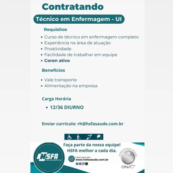 Contratando

Técnico em Enfermagem - UI

Requisitos

e Curso de técnico em enfermagem completo
e Experiéncia na area de atua¢gao

° Proatividade

e Facilidade de trabalhar em equipe

° Coren ativo

Beneficios

e Vale transporte
¢ Alimentagao na empresa

Carga Horaria

e 12/36 DIURNO

Enviar curriculo: rh@hsfasaude.com.br

 

Faga parte da nossa equipe! =

HSFA melhor acada dia. <2.
y Zz
Visite nosso site: +s je

@ www.hsfasaude.com.br )

    
  
   

ONAY

ww

ST Contratando

Técnico em Enfermagem - UI

Requisitos

* Curso de técnico em enfermagem completo
e Experiéncia na area de atuagao

¢ Proatividade

e Facilidade de trabalhar em equipe

¢ Coren ativo

Beneficios

e Vale transporte
e Alimentagao na empresa

Carga Horaria

e 12/36 DIURNO

Enviar curriculo: rh@hsfasaude.com.br

 

Faga parte da nossa equipe! =a

    
   

HSFA melhor acadadia. <>.
Visite nosso site, 5 '

© www.hsfasaude.com.br %
oeoene ;

ONA?

ZA

 
 

Sa Contratando

Técnico em Enfermagem - UI

Requisitos

e Cur...