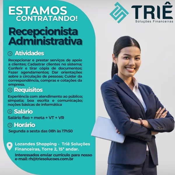 ESTAMOS

me.
CONTRATANDO! T R | E

Solugdes Financeiras
Atividades

Requisitos
Salario
Horario

Lozandes Shopping - Trié Solucdes
Financeiras, Torre 2, 15° andar. TRIE

Solugoes Financeiras

 

Recepcionar e prestar servicos de apoio
a clientes; Cadastrar clientes no sistema;
Conferir e tirar cépia de documentos;
Fazer agendamentos; Dar orientagoes
sobre a circulagao de pessoas; Cuidar da
correspondéncia, compras e cotacées da
empresa.

Re

 
 

Experiéncia com atendimento ao publico;
simpatia; boa escrita e comunicagao;
nogées basicas de informatica

 

  

© Ho

Segunda a sexta das 08h as 17h50

Interessados enviar curriculo para nosso
e-mail: rh@triesolucoes.com.br ESTAMOS

nm
CONTRATANDO! T R | E

Solug6es Financeiras

Atividades

Requisitos
Salario
Horario

Lozandes Shopping - Trié Solucdes
Financeiras, Torre 2, 15° andar. TRIE

Solugoes Financeiras

 

© Ativida

 

Recepcionar e prestar servicos de apoio
a clientes; Cadastrar clientes no sistema;
Conferir e tirar cépia de doc...