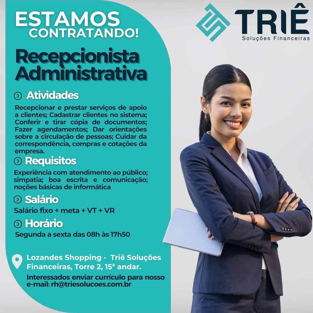 ESTAMOS

me.
CONTRATANDO! T R | E

Solugdes Financeiras
Atividades

Requisitos
Salario
Horario

Lozandes Shopping - Trié Solucdes
Financeiras, Torre 2, 15° andar. TRIE

Solugoes Financeiras

 

Recepcionar e prestar servicos de apoio
a clientes; Cadastrar clientes no sistema;
Conferir e tirar cépia de documentos;
Fazer agendamentos; Dar orientagoes
sobre a circulagao de pessoas; Cuidar da
correspondéncia, compras e cotacées da
empresa.

Re

 
 

Experiéncia com atendimento ao publico;
simpatia; boa escrita e comunicagao;
nogées basicas de informatica

 

  

© Ho

Segunda a sexta das 08h as 17h50

Interessados enviar curriculo para nosso
e-mail: rh@triesolucoes.com.br ESTAMOS

nm
CONTRATANDO! T R | E

Solug6es Financeiras

Atividades

Requisitos
Salario
Horario

Lozandes Shopping - Trié Solucdes
Financeiras, Torre 2, 15° andar. TRIE

Solugoes Financeiras

 

© Ativida

 

Recepcionar e prestar servicos de apoio
a clientes; Cadastrar clientes no sistema;
Conferir e tirar cépia de documentos;
Fazer agendamentos; Dar orientagdes
sobre a circulagdo de pessoas; Cuidar da
correspondéncia, compras e cotacdes da
empresa.

 

simpatia; boa escrita e comunicagao;
nogées basicas de informatica

@

Salario fixo + meta + VT + VR

© Horano

Segunda a sexta das 08h as 17h50

 

   

Interessados enviar curriculo para nosso
e-mail: rh@triesolucoes.com.br ESTAMOS

nm»
CONTRATANDO! T R | E

Solug6es Financeiras
Atividades

Requisitos
Salario
Horario

Lozandes Shopping - Trié Solucdes
Financeiras, Torre 2, 15° andar. ESTAMOS

nm»
CONTRATANDO! T R | E

Solugées Financeiras

>) Atividades

») Requisitos
Salario
 Horario

Lozandes Shopping - Trié Solug¢ées
Financeiras, Torre 2, 15° andar. mot ote TRIE

Solugoes Financeiras

Atividades

Requisitos
Salario
Horario

Lozandes Shopping - Trié Solucdes
Financeiras, Torre 2, 15° andar. TRIE

Solugées Financeiras

 

©) Atividat

 

Recepcionar e prestar servicos de apoio
a clientes; Cadastrar clientes no sistema;
Conferir e tirar cépia de documentos;
Fazer agendamentos; Dar orientagdes
sobre a circulagdo de pessoas; Cuidar da
correspondéncia, compras e cotagées da
empresa.

 

Experiéncia com atendimento ao publico;
simpatia; boa escrita e comunicagao;

nogées basicas de informatica

 

Interessados enviar curriculo para nosso
e-mail: rh@triesolucoes.com.br ee GT Rie

Solucoes Financeiras

  
  
 
   
     
 

Atividades

Requisitos

Salario

Horario

   

Lozandes Shopping - Trié Solucdes
Financeiras, Torre 2, 15° andar. TRIE

Solugées Financeiras

 

 

©) Atividades

Recepcionar e prestar servicos de apoio
a clientes; Cadastrar clientes no sistema;
Conferir e tirar cépia de documentos;
Fazer agendamentos; Dar orientagoes
sobre a circulagdo de pessoas; Cuidar da
correspondéncia, compras e cotagées da
empresa.

©) Requisit
Experiéncia com atendimento ao publico;

simpatia; boa escrita e comunicagao;
nogées basicas de informatica

©) Salania

Salario fixo + meta + VT + VR

(©) Horano
Segunda a sexta das 08h as 17h50

 

 

Interessados enviar curriculo para nosso
e-mail: rh@triesolucoes.com.br