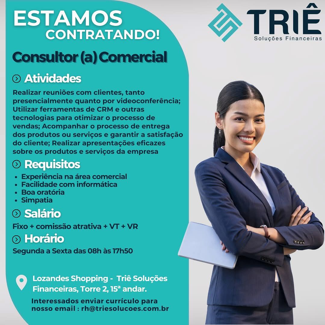 ESTAMOS

nm
CONTRATANDO! T R | E

Solucées Financeiras

Atividades

Requisitos

Salario

Horario

Lozandes Shopping - Trié SolucGes
Financeiras, Torre 2, 15° andar. ESTAMOS

a
CONTRATANDO! T R | E

Solugdes Financeiras

Atividades

) Requisitos
Salario
Horario

Lozandes Shopping - Trié Soluc6es
Financeiras, Torre 2, 15° andar. SUAS DO! T R | E

Solucées Financeiras

Atividades

Requisitos

Salario

Horario

Lozandes Shopping - Trié Solu¢des
Financeiras, Torre 2, 15* andar. ESTAMOS

na
CONTRATANDO! T R E

Solucées Financeiras

Atividades

Requisitos

Salario

Horario

Lozandes Shopping - Trié Solucdes
Financeiras, Torre 2, 15° andar. SUR ICe DO! T. R E

Solucoes Financeiras

Atividades

Requisitos

Salario

Horario

Lozandes Shopping - Trié Solu¢des
Financeiras, Torre 2, 15° andar. ESTAMOS

nm
CONTRATANDO! T R | E

Solugées Financeiras

©) Atividades

© Requisitos
Salario
Horario

Lozandes Shopping - Trié Solugcdes
Financeiras, Torre 2, 15° andar. ESTAMOS

ma
CONTRATANDO! T R E

Solugdes Financeiras

Atividades

Requisitos

Salario

Horario

Lozandes Shopping - Trié Solu¢des
Financeiras, Torre 2, 15° andar. TRIE

Solugdes Financeiras

  

Realizar reunides com clientes, tanto
presencialmente quanto por videoconferéncia;
Utilizar ferramentas de CRM e outras
tecnologias para otimizar o processo de
vendas; Acompanhar o processo de entrega
dos produtos ou servicos e garantir a satisfagao
do cliente; Realizar apresentag6es eficazes
sobre os produtos e servicos da empresa

 

« Experiéncia na area comercial
« Facilidade com informatica

« Boa oratoria

« Simpatia

 

Fixo + comissao atrativa + VT + VR

Q l

Segunda a Sexta das 08h as 17h50

 

Interessados enviar curriculo para
nosso email : rh@triesolucoes.com.br aa PN est

Pav koe > TRI E

Solucoes Financeiras

Atividades

Requisitos

As) Fela fe)

Horario

   

Lozandes Shopping - Trié Solu¢des
Financeiras, Torre 2, 15° andar. SE => TRIE

Solugdes Financeiras

 

Realizar reunides com clientes, tanto
presencialmente quanto por videoconferéncia;
Utilizar ferramentas de CRM e outras
tecnologias para otimizar o processo de
vendas; Acompanhar o processo de entrega
dos produtos ou servicos e garantir a satisfag¢ao
do cliente; Realizar apresentag6es eficazes
sobre os produtos e servicos da empresa

(©) Requisit

« Experiéncia na area comercial
« Facilidade com informatica

« Boa oratoria

« Simpatia

OL io

Fixo + comissao atrativa + VT + VR

Ol ate)

Segunda a Sexta das 08h as 17h50

   

 

 

Interessados enviar curriculo para
nosso email : rh@triesolucoes.com.br