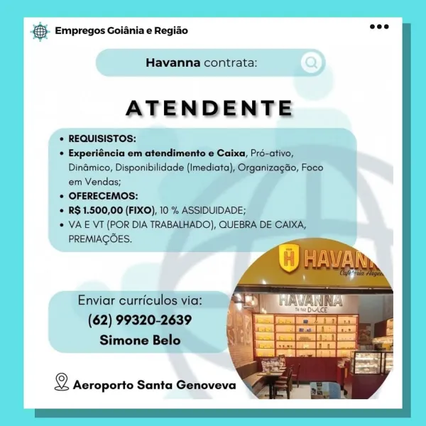 & Empregos Goiania e Regiao

Havanna contrata:

ATENDENTE

© REQUISISTOS:
» Experiéncia em atendimento fo, P
Dinamico, Disponibilidade (I t
em Vendas;
° OFERECEMOS:
R$ 1.500,00 (FIXO),
e VAE VT (POR DIA TRAB
PREMIACOES.

Simone Bel!

2 Aeroporto Santa Genoveva @. Empregos Goiania e Regiao

Havanna contrata:

ATENDENTE

© REQUISISTOS:

¢ Experiéncia em atendimento e Caixa, Pré-ativo,
Dinamico, Disponibilidade (Imediata), Organizagao, Foco
em Vendas;

¢ OFERECEMOS:

¢ R$ 1.500,00 (FIXO), 10 % ASSIDUIDADE;

¢ VAE VT (POR DIA TRABALHADO), QUEBRA DE CAIXA,
PREMIAGOES.

Enviar curriculos via: 4." |
(62) 99320-2639 : ra
Simone Belo

  

2 Aeroporto Santa Genoveva Bae Empregos Goiania e Regiado

Havanna contrata:

ATENDENTE

© REQUISISTOS:

e Experiéncia em atendimento e Caixa, P
Dinamico, Disponibilidac le
em Vendas;

© OFERECEMOS:

© R$1.500,00 (FIXO), 10

© VAE VT (POR DIA TRA
PREMIAGOES.

Envia

Simone

2 Aeroporto Santa Genoveva & Empregos Goiania e Regiao

   
 
   
   
 
   
  
 
   ...