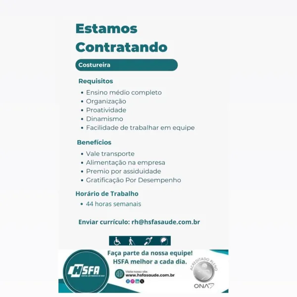 Estamos
Contratando

Costureira

Requisitos

e Ensino médio completo

e Organizagao

¢ Proatividade

¢ Dinamismo

e Facilidade de trabalhar em equipe

Beneficios

e Vale transporte

e Alimentagao na empresa

e Premio por assiduidade

© Gratificagao Por Desempenho

Horario de Trabalho
¢ 44 horas semanais

Enviar curriculo: rh@hsfasaude.com.br

 

Faga parte da nossa equipe! “=a

SADO p

HSFA melhor a cada dia. <sa%.
© weer ciesaude.com.br 'S)
oene

RN i ONA? i Estamos
Contratando

eres ati gi ie]

Requisitos

¢ Ensino médio completo

¢ Organizagao

¢ Proatividade

¢ Dinamismo

¢ Facilidade de trabalhar em equipe

Beneficios

e Vale transporte

e Alimentagao na empresa

e Premio por assiduidade

© Gratificagdo Por Desempenho

Horario de Trabalho
¢ 44 horas semanais

Enviar curriculo: rh@hsfasaude.com.br

eS

 

Faga parte da nossa equipe! |

HSFA melhor a cada dia. <°>2°.
© wrowisicscuse-combr )
oone z

EN LE ONAY 4 Estamos
Contratando

Costureira

Requisitos

e Ensino médio completo
...