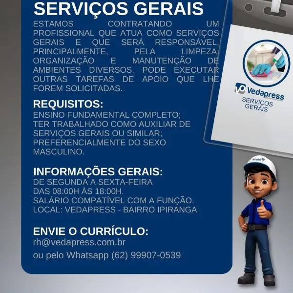 ath a teed aad a

eat ae,
pd ele ITE DOS
MASCULINO

ee ee San l SERVICOS GERAIS | © #9

ESTAMOS CONTRATANDO UV
PROFISSIONAL QUE ATUA COMO SERVICOS |
GERAIS E QUE SERA =O) SN
apd Ol ezav el =\  e PELA Betyg,
ORGANIZAGAO = MANUTENGAO Pe
AMBIENTES DIVERSOS. PODE EXECUTAR
OUTRAS TAREFAS DE APOIO QUE LHe
FOREM SOLICITADAS.

REQUISITOS: /
ENSINO FUNDAMENTAL COMPLETO; |

TER TRABALHADO COMO AUXILIARDE |
SERVICOS GERAIS OU SIMILAR; |
PREFERENCIALMENTE DO SEXO ,
MASCULINO.

INFORMACOES GERAIS:
DE SEGUNDA A SEXTA-FEIRA
DAS 08:00H AS 18:00H.
SALARIO COMPATIVEL COM A FUNGAO,
LOCAL: VEDAPRESS - BAIRRO IPIRANGA

   
    
  
   
     
   
 
     
     
 
   
   

  

  

ENVIE O CURRICULO:
rh@vedapress.com.br

ou pelo Whatsapp (62) 99907-0539 a abode ae | "

   

MASCULINO.

LIOR oss GERAIS:

ale

com.br SERVICOS GERAIS | © #¥

ESTAMOS CONTRATANDO UM |
PROFISSIONAL QUE ATUA COMO See
GERAIS E QUE SERA RESPONSAVEL,|
nd Ol ezat el PELA IIa =vaey
ORGANIZAGAO = MANUTENGAO DE
AMBIENTES DIVERSOS. PODE EX...