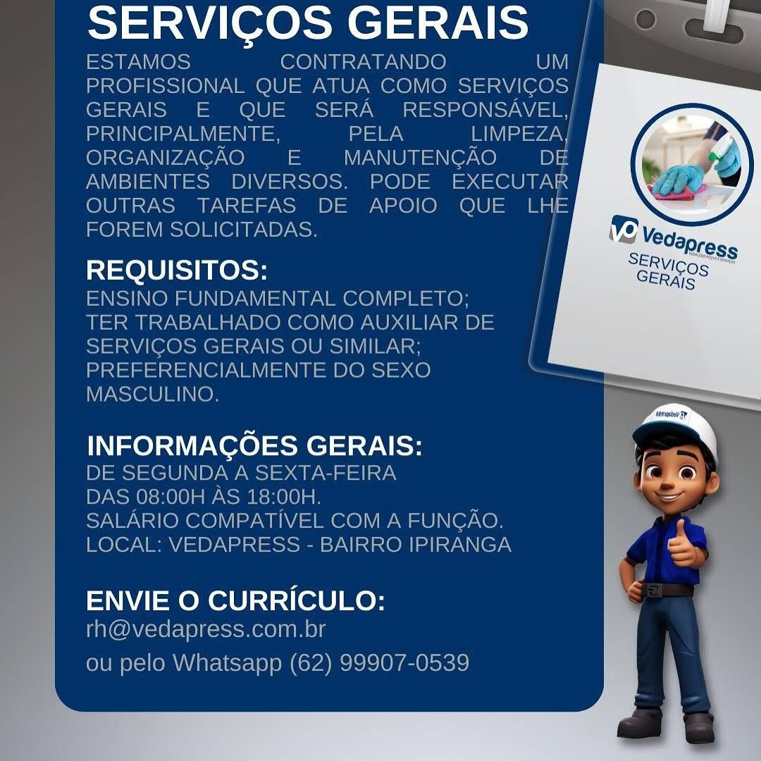 ath a teed aad a

eat ae,
pd ele ITE DOS
MASCULINO

ee ee San l SERVICOS GERAIS | © #9

ESTAMOS CONTRATANDO UV
PROFISSIONAL QUE ATUA COMO SERVICOS |
GERAIS E QUE SERA =O) SN
apd Ol ezav el =\  e PELA Betyg,
ORGANIZAGAO = MANUTENGAO Pe
AMBIENTES DIVERSOS. PODE EXECUTAR
OUTRAS TAREFAS DE APOIO QUE LHe
FOREM SOLICITADAS.

REQUISITOS: /
ENSINO FUNDAMENTAL COMPLETO; |

TER TRABALHADO COMO AUXILIARDE |
SERVICOS GERAIS OU SIMILAR; |
PREFERENCIALMENTE DO SEXO ,
MASCULINO.

INFORMACOES GERAIS:
DE SEGUNDA A SEXTA-FEIRA
DAS 08:00H AS 18:00H.
SALARIO COMPATIVEL COM A FUNGAO,
LOCAL: VEDAPRESS - BAIRRO IPIRANGA

   
    
  
   
     
   
 
     
     
 
   
   

  

  

ENVIE O CURRICULO:
rh@vedapress.com.br

ou pelo Whatsapp (62) 99907-0539 a abode ae | "

   

MASCULINO.

LIOR oss GERAIS:

ale

com.br SERVICOS GERAIS | © #¥

ESTAMOS CONTRATANDO UM |
PROFISSIONAL QUE ATUA COMO See
GERAIS E QUE SERA RESPONSAVEL,|
nd Ol ezat el PELA IIa =vaey
ORGANIZAGAO = MANUTENGAO DE
AMBIENTES DIVERSOS. PODE EXECUTAR
OUTRAS TAREFAS DE APOIO QUE De
FOREM SOLICITADAS.

REQUISITOS: |
ENSINO FUNDAMENTAL COMPLETO;
TER TRABALHADO COMO AUXILIAR DE
SERVICOS GERAIS OU SIMILAR;
PREFERENCIALMENTE DO SEXO
MASCULINO.

INFORMACOES GERAIS:
DE SEGUNDA A SEXTA-FEIRA
DAS 08:00H AS 18:00H.
SALARIO COMPATIVEL COM A FUNGAO.
LOCAL: VEDAPRESS - BAIRRO IPIRANGA

 
   
 
 
   
     
     
   
     
     
 
   
   

 

  

  

ENVIE O CURRICULO:
rh@vedapress.com.br

ou pelo Whatsapp (62) 99907-0539 naan ted ea

lee INTRATANDO SERVICOS GERAIS | © #¥

ESTAMOS CONTRATANDO OV
PROFISSIONAL QUE ATUA COMO Saeed)
GERAIS E QUE SERA RESPONSAVEL |
nd Ol eye PELA LIMPEZA}
ORGANIZAGAO = MANUTENCGAO DE
AMBIENTES DIVERSOS. PODE Sans
OUTRAS TAREFAS DE APOIO QUE LHE
FOREM SOLICITADAS.

REQUISITOS: |
ENSINO FUNDAMENTAL COMPLETO; ;
TER TRABALHADO COMO AUXILIAR DE |
SERVIGOS GERAIS OU SIMILAR; ;
PREFERENCIALMENTE DO SEXO
MASCULINO.

INFORMACOES GERAIS:
DE SEGUNDA A SEXTA-FEIRA
DAS 08:00H AS 18:00H.
SALARIO COMPATIVEL COM A FUNGAO.
LOCAL: VEDAPRESS - BAIRRO IPIRANGA

   
    
  
 
     
   
 
     
     
 
   
   

  

  

ENVIE O CURRICULO:
rh@vedapress.com.br

ou pelo Whatsapp (62) 99907-0539 SERVICOS GERAIS |

REQUISITOS:

INFORMAGOES GERAIS:

 

ENVIE O CURRICULO: SERVICOS GERAIS | ©

ESTAMOS CONTRATANDO UM |
PROFISSIONAL QUE ATUA COMO SERVICOS |
GERAIS E QUE SERA RESPONSAVEL,|
PRINCIPALMENTE, a mV =ya
ORGANIZACAO =E MANUTENCAO D&E
AMBIENTES. DIVERSOS. PODE EXECUTAR
OUTRAS TAREFAS DE APOIO QUE LHE
FOREM SOLICITADAS. |

REQUISITOS: |
ENSINO FUNDAMENTAL COMPLETO;
TER TRABALHADO COMO AUXILIAR DE |
SERVICOS GERAIS OU SIMILAR; ;
PREFERENCIALMENTE DO SEXO
MASCULINO.

INFORMACOES GERAIS:
DE SEGUNDA A SEXTA-FEIRA
DAS 08:00H AS 18:00H.

SALARIO COMPATIVEL COM A FUNGAO.
LOCAL: VEDAPRESS - BAIRRO IPIRANGA

 
 
   
   
   
  
   
     
     
     
     
    
   

  

  

ENVIE O CURRICULO:
rh@vedapress.com.br

ou pelo Whatsapp (62) 99907-0539 SERVICOS GERAIS "

REQUISITOS:

INFORMAGOES GERAIS:

 

ENVIE O CURRICULO: SERVICOS GERAIS | © “#9

ESTAMOS CONTRATANDO UM |
PROFISSIONAL QUE ATUA COMO SERVICOS |
GERAIS E QUE SERA RESPONSAVEL,]
adele ate a a aya
ORGANIZACAO = MANUTENGAO Dy
AMBIENTES DIVERSOS. PODE Saou
OUTRAS TAREFAS DE APOIO QUE ae
FOREM SOLICITADAS.

REQUISITOS:

ENSINO FUNDAMENTAL COMPLETO;
TER TRABALHADO COMO AUXILIAR DE |
SERVICOS GERAIS OU SIMILAR; |
PREFERENCIALMENTE DO SEXO
MASCULINO.

INFORMACOES GERAIS:

DE SEGUNDA A SEXTA-FEIRA

DAS 08:00H AS 18:00H.

SALARIO COMPATIVEL COM A FUNGAO.,
LOCAL: VEDAPRESS - BAIRRO IPIRANGA

  
  
    
  
 
    
     
   
     
 
   
   

 

  

ENVIE O CURRICULO:
rh@vedapress.com.br

ou pelo Whatsapp (62) 99907-0539