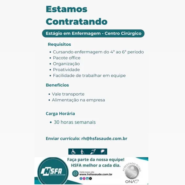 Estamos
Contratando

Estagio em Enfermagem - Centro Cirurgico

Requisitos

e Cursando enfermagem do 4° ao 6° periodo
* Pacote office

¢ Organizacao

e Proatividade

e Facilidade de trabalhar em equipe

Beneficios

e Vale transporte
e Alimentagao na empresa

Carga Horaria

e 30 horas semanais

Enviar curriculo: rh@hsfasaude.com.br

 

Faga parte da nossa equipe! |

HSFA melhor a cada dia. <“>o~.
@ ww hefascude.com.br f >
oene

RN / ~=_a ONAY Estamos
Contratando

Estagio em Enfermagem - Centro Cirurgico

Requisitos

¢« Cursando enfermagem do 4° ao 6° periodo
¢ Pacote office

* Organizacao

¢ Proatividade

¢ Facilidade de trabalhar em equipe

Beneficios

e Vale transporte
¢ Alimentagao na empresa

Carga Horaria

e 30 horas semanais

Enviar curriculo: rh@hsfasaude.com.br

Faga parte da nossa equipe! =a

HSFA melhor a cada dia. <°>a~.
© wire Hefosuude-comibr : >
oone

EN / ~~ ONAN? Estamos
Contratando

Estagio em Enfermagem - Centro Cirurgico

Requisitos

e Cursando enfermagem do 4° ao 6...