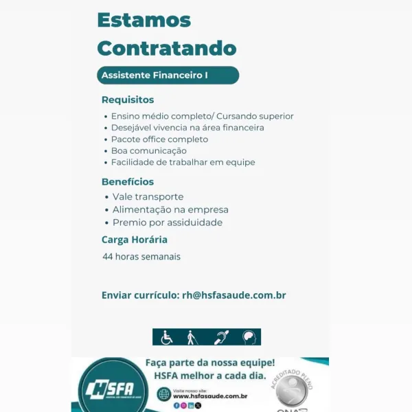 Estamos
Contratando

Assistente Financeiro |

Requisitos

e Ensino médio completo/ Cursando superior
¢ Desejavel vivencia na area financeira

* Pacote office completo

* Boa comunica¢gao

e Facilidade de trabalhar em equipe

Beneficios

e Vale transporte
e Alimentagao na empresa
« Premio por assiduidade

Carga Horaria
44 horas semanais

Enviar curriculo: rh@hsfasaude.com.br

 

ara

Faga parte da nossa equipe! =a
HSFA melhor a cada dia. <°-O2.

<i o

 
 
  

Visite nosso site:

www.hsfasaude.com.br
my j= oeone pnuaniace™ Estamos
Contratando

Assistente Financeiro |

Requisitos

« Ensino médio completo/ Cursando superior
« Desejavel vivencia na area financeira

« Pacote office completo

* Boa comunicagao

¢ Facilidade de trabalhar em equipe

Beneficios

« Vale transporte
« Alimentagao na empresa
« Premio por assiduidade

Carga Horaria

44 horas semanais

Enviar curriculo: rh@hsfasaude.com.br

Cara

Faca parte da nossa equipe! |
HSFA melhor a cada dia. .° ><

Visite nosso site
www.hsf...