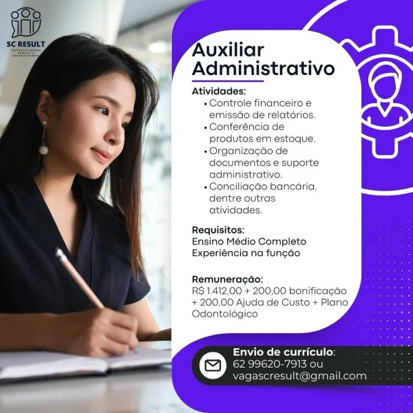 Auxiliar
Administrativo

 

} Atividades:
3 M « Controle financeiro e
] =) a emissdo de relatérios.
«Conferéncia de
produtos em estoque.
« Organizagdo de
documentos e suporte

administrativo.
«Conciliagao bancaria,

dentre outras

atividades.

Requisitos:
Ensino Médio Completo
Experiéncia na fun¢do

Remuneracdo:

RS 1.412,00 + 200,00 bonificacao
+ 200,00 Ajuda de Custo + Plano
Odontolégico

    
   

; Envio de curriculo:
ed a) EVI vOn IRN
vagascresult@gmail.com

—— Auxiliar
Administrativo ZS

Atividades:

- Controle financeiro e
emissdo de relatorios.

« Conferéncia de
produtos em estoque.

« Organiza¢do de
documentos e suporte
administrativo.

« Conciliagao bancaria,
dentre outras
atividades.

Requisitos:
Ensino Médio Completo
Experiéncia na funcdo

Remuneracao:

RS 1.412,00 + 200,00 bonificacao
+ 200,00 Ajuda de Custo + Plano
Odontoldgico

Envio de curriculo:
62 99620-7913 ou
vagascresult@gmail.com Auxiliar
Administrativo

 

, , Atividades:
5 ry - Controle financeiro e
| <a emis...