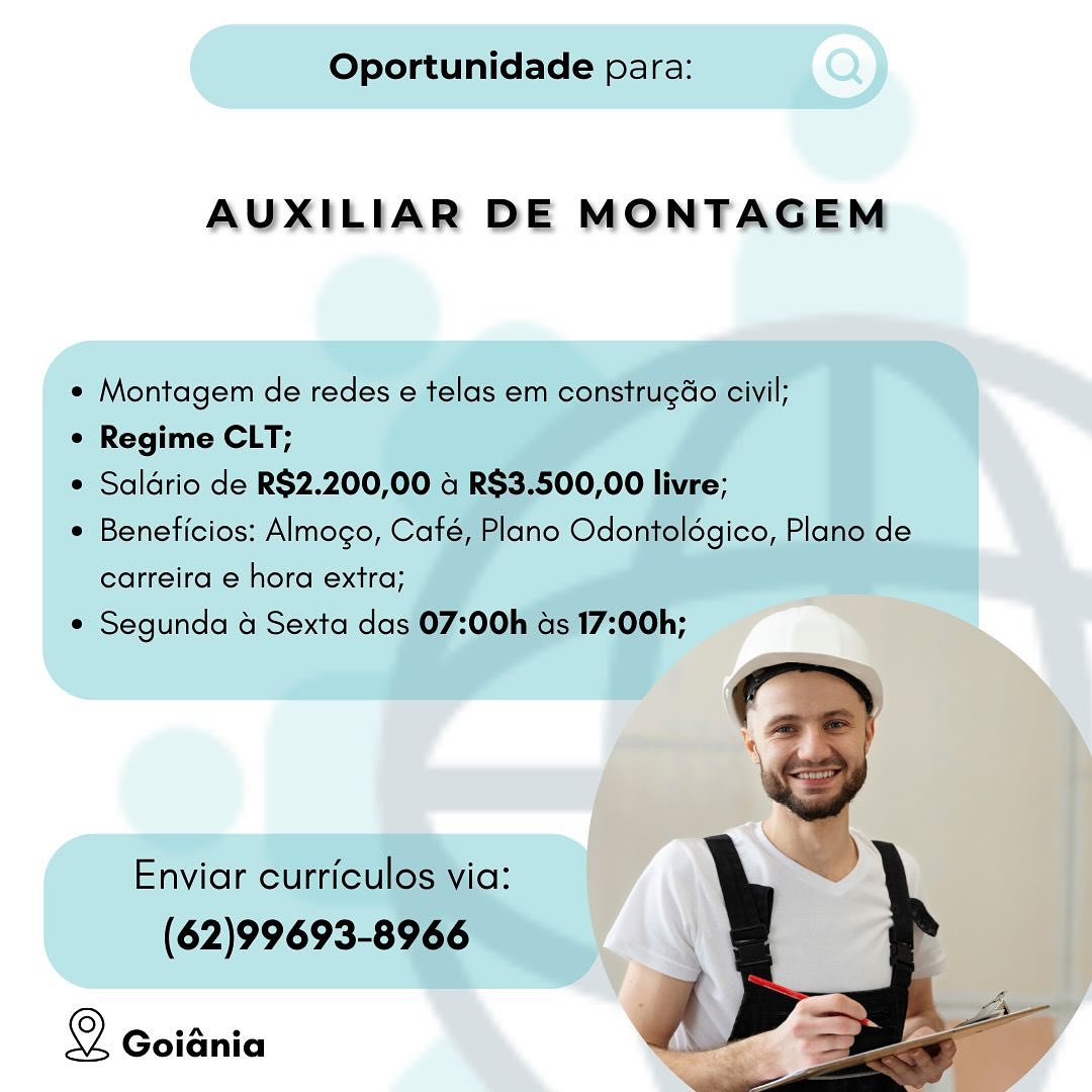 Oportunidade para:

AUXILIAR DE MONTAGEM

* Montagem de redes e telas em construgéo civil;

¢ Regime CLT;

e Saldrio de R$2.200,00 4 R$3.500,00 livre;

* Beneficios: Almogo, Café, Plano Odontolégico, Plano de
carreira e hora extra;

* Segunda a Sexta das 07:00h as 17:00h;

Enviar curriculos via:

(62)99693-8966

Z
Q Goidnia a ae Oportunidade para:

AUXILIAR DE MONTAGEM

e Montagem de redes e telas em construgao civil;

e Regime CLT;

e Saldrio de R$2.200,00 a R$3.500,00 livre;

e Beneficios: Almogo, Café, Plano Odontolégico, Plano de
carreira e hora extra;

e Segunda & Sexta das 07:00h as 17:00h;

Enviar curriculos via:
(62)99693-8966

 

Q Goiania Oportunidade para:

AUXILIAR DE MONTAGEM

¢ Montagem de redes e telas em construgGo civil;

e Regime CLT;

e Saldrio de R$2.200,00 4 R$3.500,00 livre;

¢ Beneficios: Almogo, Café, Plano Odontolégico, Plano de

carreira e hora extra;
¢ Segunda 4 Sexta das 07:00h ads 17:00h;

Enviar curriculos via:

(62)99693-8966

Q GoiGnia a Oportunidade para: Q)

AUXILIAR DE MONTAGEM Oportunidade para:

AUXILIAR DE MONTAGEM

« Montagem de redes e telas em construgéo civil;

¢ Regime CLT;

¢ Saldrio de R$2.200,00 4 R$3.500,00 livre;

¢ Beneficios: Almogo, Café, Plano Odontolégico, Plano de

carreira e hora extra;
¢ Segunda 4 Sexta das 07:00h ads 17:00h;

Enviar curriculos via:

(62)99693-8966

 

Q Goiania g Goidnia Oportunidade para:

AUXILIAR DE MONTAGEM

* Montagem de redes e telas em construgGo civil;

¢ Regime CLT;

¢ Saldrio de R$2.200,00 4 R$3.500,00 livre;

* Beneficios: Almogo, Café, Plano Odontolégico, Plano de

carreira e hora extra;
¢ Segunda 4 Sexta das 07:00h ads 17:00h;

Enviar curriculos via:

(62)99693-8966

© Goiania AUXILIAR DE MONTAGEM Oportunidade para:

AUXILIAR DE MONTAGEM

« Montagem de redes e telas em construgao civil;

¢ Regime CLT;

¢ Saldrio de R$2.200,00 4 RS$3.500,00 livre;

¢ Beneficios: Almogo, Café, Plano Odontolégico, Plano de

carreira e hora extra;
¢ Segunda 4 Sexta das 07:00h ds 17:00h;

 

Enviar curriculos via:

(62)99693-8966

: A
© Goiania a —s