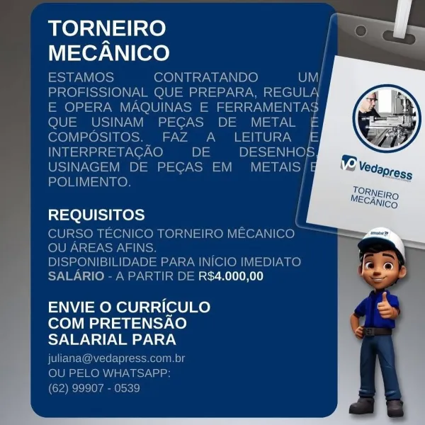 TORNEIRO
NTor WN ITe

INTE
USIN

 

 

REQUISITOS

CURSO TECNICO TORNEIRO MECANICO

OU AREAS AFINS

ONIBILIDADE PARA INICIO IMEDIAT& fe
‘ R DE R$4.000,00 | le

    

10 i:

ENVIE O CURRICULO =
COM PRETENSAO
SALARIAL PARA TORNEIRO ee eS

MECANICO |

ESTAMOS CONTRATANDO WI
PROFISSIONAL QUE PREPARA, REGULA
E OPERA MAQUINAS E FERRAMENTAS
QUE USINAM PECAS DE METAL £E
COMPOSITOS. FAZ A _ LEITURA £E
INTERPRETAGAO DE DESENHOS
USINAGEM DE PECAS EM Mery
POLIMENTO.

 
  
   
   
 
   
       
     
 
     
       
 

REQUISITOS

CURSO TECNICO TORNEIRO MECANICO
OU AREAS AFINS.

DISPONIBILIDADE PARA INICIO IMEDIATO
SALARIO - A PARTIR DE R$4.000,00

  

ENVIE O CURRICULO
COM PRETENSAO
SALARIAL PARA

juliana@vedapress.com.br
OU PELO WHATSAPP:
(62) 99907 - 0539 TORNEIRO
MECANICO

   
    

DE PECAS EM

   

CNMI

IMENTO

=1=elU/ SE KesS

CUF

 

= CO TORNEIRO MECANICO

 
  
 

2A INICIO IME

1E R$4.000,00 al

 

ENVIE O CURRICULO i
COM PRETENSAO rs
SALARIAL PARA TORNEIRO eS

MECANICO

ESTAMOS CONTR...