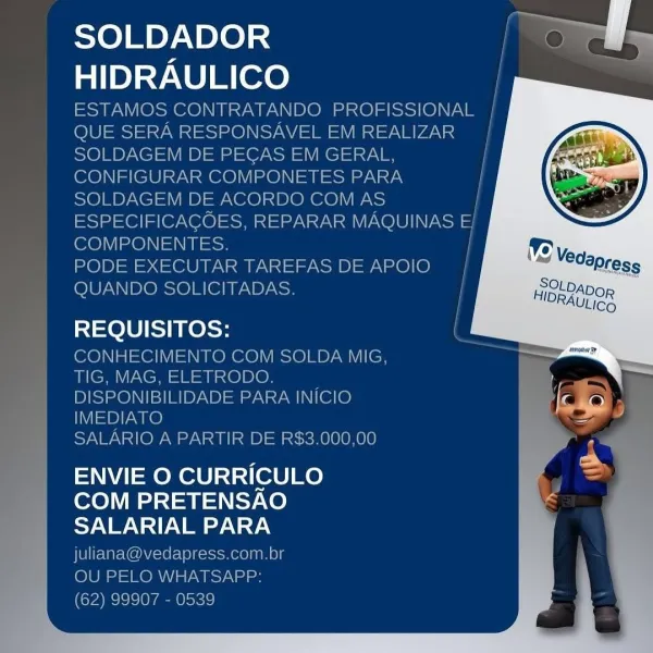 SOLDADOR
HIDRAULICO
ESTAMOS CONT

10S

     
  

     

REQUISITOS:

HECIMI » COM SOLDA MIG

    

SALARIO A PARTIR DE R$3.000.00

ENVIE O CURRICULO =

COM PRETENSAO G

SALARIAL PARA
fed im

Nees ym. by
pres a SOLDADOR ov. S
HIDRAULICO

ESTAMOS CONTRATANDO PROFISSIONAL |
QUE SERA RESPONSAVEL EM REALIZAR |
SOLDAGEM DE PECAS EM GERAL, |
CONFIGURAR COMPONETES PARA |
SOLDAGEM DE ACORDO COM AS /
ESPECIFICAGOES, REPARAR MAQUINAS El
COMPONENTES. }
PODE EXECUTAR TAREFAS DE APOIO i
QUANDO SOLICITADAS. |

REQUISITOS: /

CONHECIMENTO COM SOLDA MIG,
TIG, MAG, ELETRODO.
DISPONIBILIDADE PARA INICIO
IMEDIATO

SALARIO A PARTIR DE R$3.000,00

ENVIE O CURRICULO
COM PRETENSAO
SALARIAL PARA

juliana@vedapress.com.br
OU PELO WHATSAPP:
(62) 99907 - 0539 SOLDADOR
HIDRAULICO

\ SOLDA MIG,

A INICIO

 

: E RS3.000,00 os
ENVIE O CURRICULO 7
COM PRETENSAO é

Sidhe Wale SOLDADOR ee.
HIDRAULICO ;

ESTAMOS CONTRATANDO PROFISSIONAL |
QUE SERA RESPONSAVEL EM REALIZAR |
SOLDAGEM DE PECAS EM GERAL, ;
CONFIGURAR COM...