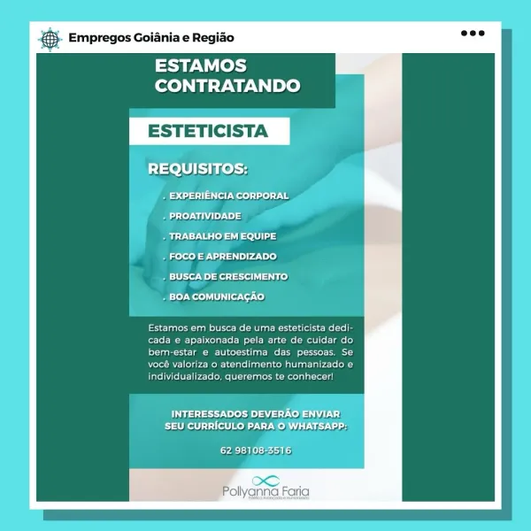 Empregos Goiania e Regiao

ESTAMOS
CONTRATANDO

ESTETICIS

REQUISITOS:

_. EXPERIENCIA CORPORAL

. PROATIVIDADE

. TRABALHO EM EQUIPE

. FOCO E APRENDIZADO

. BUSCA DE CRESCIMENTO

. BOA COMUNICACAO

Estamos em busca de uma esteticista dedi-
cada e apaixonada pela arte de cuidar do
bem-estar e autoestima das pessoas. Se
vocé valoriza o atendimento humanizado e
individualizado, queremos te conhecer!

INTERESSADOS DEVERAO
Eiathelt] 1 filo DAT

yA Sb Kets)

Pollyanna Faria Empregos Goiania e Regiao

ESTAMOS
CONTRATANDO

+ FOCO E APRENDIZADO

* £4 feito
he BPs

Estamos em busca de uma esteticista dedi-
cada e apaixonada pela arte de cuidar do
bem-estar e autoestima das pessoas. Se
vocé valoriza o atendimento humanizado e
individualizado, queremos te conhecer!

Fas ed een dG) Wilts,

Pollyanna Faria & Empregos Goiania e Regido

ESTAMOS
CONTRATANDO

ESTETICIS

REQUISITOS:

Beco ss st eels) ae
Bat) Ndi ;
Melee

. FOCO E APRENDIZADO

. BUSCA DE CRESCIMENTO

. BOA COMUNICAGAO

Estamos em bus...