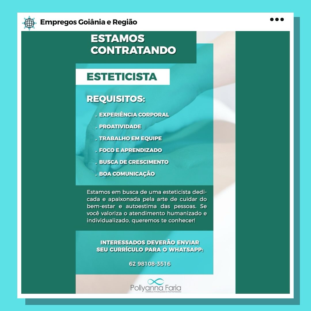 Empregos Goiania e Regiao

ESTAMOS
CONTRATANDO

ESTETICIS

REQUISITOS:

_. EXPERIENCIA CORPORAL

. PROATIVIDADE

. TRABALHO EM EQUIPE

. FOCO E APRENDIZADO

. BUSCA DE CRESCIMENTO

. BOA COMUNICACAO

Estamos em busca de uma esteticista dedi-
cada e apaixonada pela arte de cuidar do
bem-estar e autoestima das pessoas. Se
vocé valoriza o atendimento humanizado e
individualizado, queremos te conhecer!

INTERESSADOS DEVERAO
Eiathelt] 1 filo DAT

yA Sb Kets)

Pollyanna Faria Empregos Goiania e Regiao

ESTAMOS
CONTRATANDO

+ FOCO E APRENDIZADO

* £4 feito
he BPs

Estamos em busca de uma esteticista dedi-
cada e apaixonada pela arte de cuidar do
bem-estar e autoestima das pessoas. Se
vocé valoriza o atendimento humanizado e
individualizado, queremos te conhecer!

Fas ed een dG) Wilts,

Pollyanna Faria & Empregos Goiania e Regido

ESTAMOS
CONTRATANDO

ESTETICIS

REQUISITOS:

Beco ss st eels) ae
Bat) Ndi ;
Melee

. FOCO E APRENDIZADO

. BUSCA DE CRESCIMENTO

. BOA COMUNICAGAO

Estamos em busca de uma esteticista dedi-
cada e apaixonada pela arte de cuidar do
bem-estar e autoestima das pessoas. Se
vocé valoriza o atendimento humanizado e
individualizado, queremos te conhecer!

Tsetse ree) Co) VEG!
PIS Teton AT Velie!

62 98108-3516

Pollyanna Faria Empregos Goiania e Regiao

ESTAMOS
CONTRATANDO

Estamos em busca de uma esteticista dedi-
cada e apaixonada pela arte de cuidar do
bem-estar e autoestima das pessoas. Se
vocé valoriza o atendimento humanizado e
individualizado, queremos te conhecer! 6 Empregos Goiania e Regiao

ESTAMOS
CONTRATANDO

ESTETICIS

REQUISITOS:

. EXPERIENCIA CORPORAL
- PROATIVIDADE

. TRABALHO EM EQUIPE

. FOCO E APRENDIZADO

. BUSCA DE CRESCIMENTO

. BOA COMUNICAGAO

Estamos em busca de uma esteticista dedi-
cada e apaixonada pela arte de cuidar do
bem-estar e autoestima das pessoas. Se
vocé valoriza o atendimento humanizado e
individualizado, queremos te conhecer!

TMs reat CoE
Rist keltl To INT MeN UT

Mra b 331

Peivenne cae &- Empregos Goiania e Regiao

ESTAMOS
CONTRATANDO

ESTETICISTA

ary |ALHO'EM EQUIPE
E 7
 orcaso

a) ScADE CRESCIMENTO

\ ie Pe COMUNICACAO

Estamos em busca de uma esteticista dedi-
cada e apaixonada pela arte de cuidar do
bem-estar e autoestima das pessoas. Se
vocé valoriza o atendimento humanizado e
individualizado, queremos te conhecer!

Tus. $ 34:1.
Rested Vo) Wis) Uae

Pollyanna Faria es Empregos Goiania e Regiado

ESTAMOS
CONTRATANDO

REQUISITOS:

. EXPERIENCIA CORPORAL
. PROATIVIDADE

. TRABALHO EM EQUIPE

. FOCO E APRENDIZADO

. BUSCA DE CRESCIMENTO

mas 0]N ood UUs Ter Cor Xo)

Estamos em busca de uma esteticista dedi-
cada e apaixonada pela arte de cuidar do
bem-estar e autoestima das pessoas. Se
vocé valoriza o atendimento humanizado e
individualizado, queremos te conhecer!

tasty ew Aree EU)
iat t Ute moe Ur Wom Uy

62 98108-3516

oS.
‘ollygnna Faria

reo hence Hino €5- Empregos Goiania e Regido ave

ESTAMOS
CONTRATANDO

ESTETICISTA

Estamos em busca de uma esteticista dedi-
cada e apaixonada pela arte de cuidar do
bem-estar e autoestima das pessoas. Se
vocé valoriza o atendimento humanizado e
individualizado, queremos te conhecer!

FERAG)ENVIBR
DGG:

OS
Pollyanna Faria Empregos Goiania e Regiao

ESTAMOS
CONTRATANDO

REQUISITOS:

e431) ol Ao) 0) 1
. PROATIVIDADE

. TRABALHO EM EQUIPE

. FOCO E APRENDIZADO

. BUSCA DE CRESCIMENTO

. BOA COMUNICAGAO

Estamos em busca de uma esteticista dedi-
cada e apaixonada pela arte de cuidar do
[ol -taa La TOL ol te aa ol oT
vocé valoriza o atendimento humanizado e
individualizado, queremos te conhecer!

ist 7 Voce Bo) A 1-7 coe ULC)
SEU CURRICULO PARA O WHATSAPP:

[Mt M Oc een ho)

oC. t.
ollyanna, Faria ® Empregos Goiania e Regido

ESTAMOS
CONTRATANDO

   
   
   

ESTETICISTA

ssh rose
Z

Estamos em busca de uma esteticista dedi-
cada e apaixonada pela arte de cuidar do
bem-estar e autoestima das pessoas. Se

vocé valoriza o atendimento humanizado e
individualizado, queremos te conhecer!