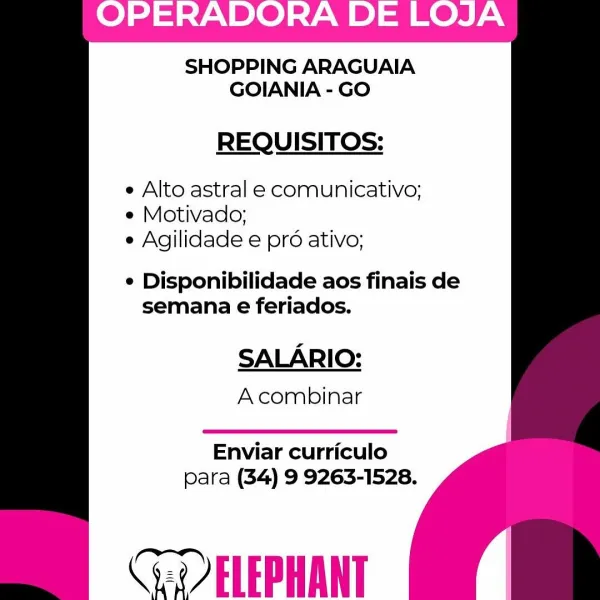 SHOPPING ARAGUAIA
GOIANIA - GO

REQUISITOS:

  

e Alto astral e comunicativo;
e Motivado;
e Agilidade e pro ativo;

e Disponibilidade aos finais de
semana e feriados.

  

SALARIO:
A combinar

  

Enviar curriculo
para (34) 9 9263-1528.

Cee ELEPHANT SHOPPING ARAGUAIA
GOIANIA - GO

REQUISITOS:

  

e Alto astral e comunicativo;
e Motivado;
e Agilidade e pr ativo;

¢ Disponibilidade aos finais de
semana e feriados.

  

SALARIO:
Acombinar

  

Enviar curriculo
para (34) 9 9263-1528.

Cae ELEPHANT SHOPPING ARAGUAIA
GOIANIA - GO

REQUISITOS:

  

e Alto astral e comunicativo;
e Motivado;
e Agilidade e pro ativo;

¢ Disponibilidade aos finais de
semana e feriados.

  

SALARIO:
Acombinar

  

Enviar curriculo
para (34) 9 9263-1528.

Cee ELEPHANT SHOPPING ARAGUAIA
GOIANIA - GO

REQUISITOS:

  

e Alto astral e comunicativo;
e Motivado;
e Agilidade e pré ativo;

¢ Disponibilidade aos finais de
semana e feriados.

  

SALARIO:
A combinar

  

Enviar curriculo
para (34) 9 9263-1528.

Cae E...