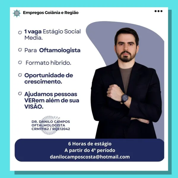 es. Empregos Goiania e Regiao

o 1vaga Estagio Social
Media.

G Para Oftamologista
© Formato hibrido.

G Oportunidade de
crescimento.

G Ajudamos pessoas
VERem além de sua
VISAO.

A+
DR. ILO CAMPOS
ernaags pate
CRM TZIG2

ANS

6 Horas de estagio
A partir do 4° periodo
danilocamposcosta@hotmail.com €. Empregos Goiania e Regiao =”

co 1vaga Estagio Social
Media.

   
  
  
  
  
 
 
 
 
 
    

G Para Oftamologista N
© Formato hibrido.

© Oportunidade de
crescimento.

G Ajudamos pessoas
VERem além de sua
VISAO.

DR. DANILO CAMPOS
OFTALMOLOGISTA
CRMI7162 / RQE12042

6 Horas de estagio
A partir do 4° periodo
danilocamposcosta@hotmail.com & Empregos Goiania e Regiao

o 1vaga Estagio Social
Media.

G Para Oftamologista
© Formato hibrido.

@ Oportunidade de
crescimento.

G Ajudamos pessoas
VERem além de sua
VISAO.

MAA,
DR. ILO CAMPOS
OFTALMOLOGISTA

6 Horas de estagio
A partir do 4° periodo
danilocamposcosta@hotmail.com 55. Empregos Goiania e Regio “ve

o 1vaga Estagio Social
Media.

  
 ...