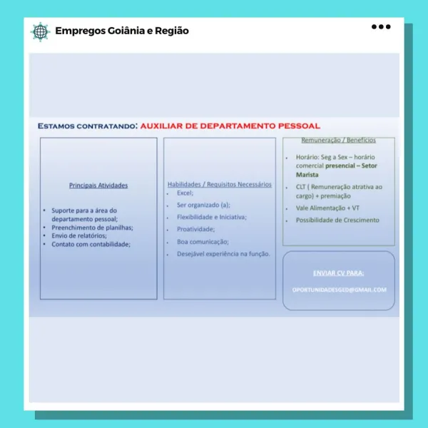 case Empregos Goiania e Regiao

ESTAMOS CONTRATANDO: AUXILIAR DE DEPARTAMENTO PESSOAL

 

Hordrio: Seg a Sex — hordrio
comercial presencial -Setor
Marista

CLT ( Remunerag3o atrativa a0
cargo) + premiagdo

‘Vale Alimentagio + VT

RALLY

Pi ssi aL eel) & Empregos Goiania e Regiao

ESTAMOS CONTRATANDO: AUXILIAR DE DEPARTAMENTO PESSOAL,

 

Horario: Seg a Sex = horario
comercial presencial ~ Setor
Marista

CLT ( RemuneracSo atrativa ao

ESR a

PLL ssi L eel) SS Empregos Goiania e Regiado

ESTAMOS CONTRATANDO: AUXILIAR DE DEPARTAMENTO PESSOAL

 

Hordrio: Seg a Sex ~ horario
comercial presencial ~Setor
Marista

CLT ( Remuneracdo atrativa ao,
cargo) + premiagao

Alimentacso +

a aa

OPORTUNIDADESGED@GMAIL.COM & Empregos Goiania e Regiao

ESTAMOS CONTRATANDO: AUXILIAR DE DEPARTAMENTO PESSOAL

Remuneracko / Beneficios

 

OPORTUNIDADESGED@GMAIL.COM Bae Empregos Goiania e Regiao

ESTAMOS CONTRATANDO: AUXILIAR DE DEPARTAMENTO PESSOAL

 

aU) N Raa

OPORTUNIDADESGED@GMAIL.COM & Empregos Goian...