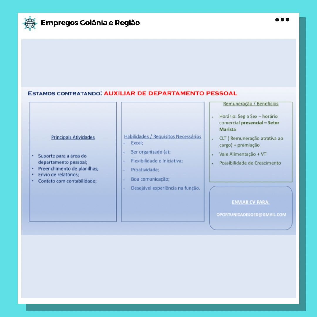 case Empregos Goiania e Regiao

ESTAMOS CONTRATANDO: AUXILIAR DE DEPARTAMENTO PESSOAL

 

Hordrio: Seg a Sex — hordrio
comercial presencial -Setor
Marista

CLT ( Remunerag3o atrativa a0
cargo) + premiagdo

‘Vale Alimentagio + VT

RALLY

Pi ssi aL eel) & Empregos Goiania e Regiao

ESTAMOS CONTRATANDO: AUXILIAR DE DEPARTAMENTO PESSOAL,

 

Horario: Seg a Sex = horario
comercial presencial ~ Setor
Marista

CLT ( RemuneracSo atrativa ao

ESR a

PLL ssi L eel) SS Empregos Goiania e Regiado

ESTAMOS CONTRATANDO: AUXILIAR DE DEPARTAMENTO PESSOAL

 

Hordrio: Seg a Sex ~ horario
comercial presencial ~Setor
Marista

CLT ( Remuneracdo atrativa ao,
cargo) + premiagao

Alimentacso +

a aa

OPORTUNIDADESGED@GMAIL.COM & Empregos Goiania e Regiao

ESTAMOS CONTRATANDO: AUXILIAR DE DEPARTAMENTO PESSOAL

Remuneracko / Beneficios

 

OPORTUNIDADESGED@GMAIL.COM Bae Empregos Goiania e Regiao

ESTAMOS CONTRATANDO: AUXILIAR DE DEPARTAMENTO PESSOAL

 

aU) N Raa

OPORTUNIDADESGED@GMAIL.COM & Empregos Goiania e Regiao

ESTAMOS CONTRATANDO: AUXILIAR DE DEPARTAMENTO PESSOAL

 

Hordrio: Seg a Sex - hordrio

OPORTUNIDADESGED@GMAIL.COM & Empregos Goiania e Regiao

ESTAMOS CONTRATANDO: AUXILIAR DE DEPARTAMENTO PESSOAL

 

Hordrio: Seg a Sex - hordrio
comercial presencial -Setor
Marista

CLT ( Remuneragiio atrativa a0
+ premiagéo

aT URAL

Cesta eae) Empregos Goiania e Regiao

ESTAMOS CONTRATANDO: AUXILIAR DE DEPARTAMENTO PESSOAL
Remuneracso / Beneficios

 

| |.  Hordrio: Seg a Sex ~ hordrio
comercial presencial ~ Setor
Marista

Principais Atividades | Habilidades / Reauisis is + CLT ( Remuneragao atrativa a0
+ Excel; cargo) + premiagao

+ Ser organizado (a);
+ Suporte para a drea do e + Vale AlimentagSo + VT

departamento pessoal; + Flexibilidade e Iniciativa; + Possibilidade de Crescimento
+ Preenchimento de planilhas; + Proatividade;
+ Envio de relatérios;
* Contato com contabilidade; +’ Bos comunicar$o;

 

+ Desejével experiéncia na fungdo. pase Empregos Goiania e Regiao

ESTAMOS CONTRATANDO: AUXILIAR DE DEPARTAMENTO PESSOAL

 

PTR t Ne

Ce silt eae) © Empregos Goiania e Regido ad

ESTAMOS CONTRATANDO: AUXILIAR DE DEPARTAMENTO PESSOAL

Remuneragio / Beneficios

Horario: Seg a Sex ~ horario
comercial presencial ~ Setor
Marista

Habilidades / Requisitos Necesssrios | |, CiT( Remuneragdo atrativa ao
Excel;

Principais Atividades

cargo) + premiacao

+ Ser organizado (a);
* Suporte para a drea do + Vale AlimentagSo + VT

departamento pessoal;
*  Preenchimento de planilhas;
* Envio de relatorios;
* Contato com contabilidade;

Flexibllidede e:IniclatWa; + Possibilidade de Crescimento
+ Proatividade;
+ Boa comunicagio; l

+ Desejavel experiéncia na fungio.