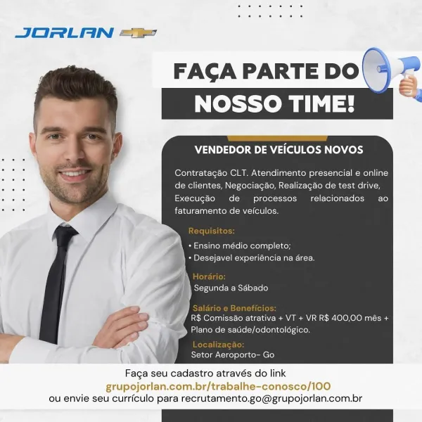 a

JORLAN ==

FACA PARTE DO|
NOSSO TIME!

   

VENDEDOR DE VEICULOS NOVOS

Contratagao CLT. Atendimento presencial e online
. de clientes, Negociagao, Realizagao de test drive,

. y Execugéo de processos relacionados ao
: 7 * fete lanctay rene Mle ore

\ + Ensino médio completo;
* Desejavel experiéncia na area.

\ Si-r-iVlnte (Be Mst-] 01-160]
4

|
| R$ Comiss&o atrativa + VT + VR R$ 400,00 més +
Plano de satide/odontoldgico.

(NE a Setor Aeroporto- Go

Faga seu cadastro através do link

grupojorlan.com.br/trabalhe-conosco/100
ou envie seu curriculo para recrutamento.go@grupojorlan.com.br JORLAN ==

   

FAGA PARTE DO

VENDEDOR DE VEICULOS NOVOS

Contratagao CLT. Atendimento presencial e online
de clientes, Negociagao, Realizagao de test drive,
Execugéo de processos relacionados ao
faturamento de veiculos.

+ Ensino médio completo;
} - Desejavel experiéncia na area.

R$ Comiss&o atrativa + VT + VR R$ 400,00 més +
Plano de satide/odontolégico.

Localizagao
Setor Aeroporto- Go

Faga s...