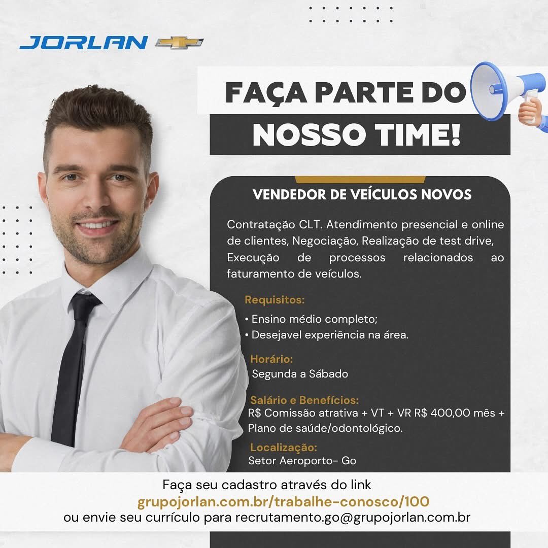 a

JORLAN ==

FACA PARTE DO|
NOSSO TIME!

   

VENDEDOR DE VEICULOS NOVOS

Contratagao CLT. Atendimento presencial e online
. de clientes, Negociagao, Realizagao de test drive,

. y Execugéo de processos relacionados ao
: 7 * fete lanctay rene Mle ore

\ + Ensino médio completo;
* Desejavel experiéncia na area.

\ Si-r-iVlnte (Be Mst-] 01-160]
4

|
| R$ Comiss&o atrativa + VT + VR R$ 400,00 més +
Plano de satide/odontoldgico.

(NE a Setor Aeroporto- Go

Faga seu cadastro através do link

grupojorlan.com.br/trabalhe-conosco/100
ou envie seu curriculo para recrutamento.go@grupojorlan.com.br JORLAN ==

   

FAGA PARTE DO

VENDEDOR DE VEICULOS NOVOS

Contratagao CLT. Atendimento presencial e online
de clientes, Negociagao, Realizagao de test drive,
Execugéo de processos relacionados ao
faturamento de veiculos.

+ Ensino médio completo;
} - Desejavel experiéncia na area.

R$ Comiss&o atrativa + VT + VR R$ 400,00 més +
Plano de satide/odontolégico.

Localizagao
Setor Aeroporto- Go

Faga seu cadastro através do link

grupojorlan.com.br/trabalhe-conosco/100
ou envie seu curriculo para recrutamento.go@grupojorlan.com.br FAGA PARTE DO
NOSSO TIME!

VENDEDOR DE VEICULOS NOVOS

Contratagao CLT. Atendimento presencial e online
de clientes, Negociagao, Realizagao de test drive,
Execugaéo de processos’ relacionados ao
faturamento de veiculos.

* Ensino médio completo;
Wem Plr- Fol ny celta (Tale Maree lkctcd

| Segunda a Sdbado
)

R$ Comiss&o atrativa + VT + VR R$ 400,00 més +
>» Plano de saude/odontoldgico.

( wa Setor Aeroporto- Go

Faga seu cadastro através do link

grupojorlan.com.br/trabalhe-conosco/100
ou envie seu curriculo para recrutamento.go@grupojorlan.com.br JORLAN =

FAGA PARTE DO

 

VENDEDOR DE VEICULOS NOVOS

Contratagao CLT. Atendimento presencial e online
de clientes, Negociagao, Realizagao de test drive,
Execugéo de processos_ relacionados ao
faturamento de veiculos.

+ Ensino médio completo;
+ Desejavel experiéncia na area.

He

| Segunda a Sébado

 

R$ Comissao abe) + VT + VR R$ 400,00 més +
Plano de satide/odontolégico.

   

2) Setor Aeroporto- Go

Faga seu cadastro através do link

grupojorlan.com.br/trabalhe-conosco/100
ou envie seu curriculo para recrutamento.go@grupojorlan.com.br JORLAN =i

FAGA PARTE DO
NOSSO TIME!

   

VENDEDOR DE VEICULOS NOVOS

Contratagao CLT. Atendimento presencial e online
de clientes, Negociagao, Realizagao de test drive,
Execugao de  processos_ relacionados ao
faturamento de veiculos.

\ + Ensino médio completo;

\ + Desejavel experiéncia na area.
}

; Segunda a Sdbado
ui

R$ Comissao atrativa + VT + VR R$ 400,00 més +
Plano de satide/odontolégico.

f wa Setor Aeroporto- Go

Faga seu cadastro através do link

grupojorlan.com.br/trabalhe-conosco/100
ou envie seu curriculo para recrutamento.go@grupojorlan.com.br JORLAN =

FAGA PARTE DO

   

VENDEDOR DE VEICULOS NOVOS

Contratagao CLT. Atendimento presencial e online
de clientes, Negociagao, Realizagao de test drive,

. y Execugéo de processos_ relacionados ao
: 7 , faturamento de veiculos.

+ Ensino médio completo;
PSOE ol Tal fale -War- Ia 1aos

| Segunda a Sébado

ee) Comiesaie Eyar-l aN Pea A MV ac W100 010M ant -toeg
Plano de satide/odontolégico.

Setor Aeroporto- Go

Faga seu cadastro através do link

grupojorlan.com.br/trabalhe-conosco/100
ou envie seu curriculo para recrutamento.go@grupojorlan.com.br JORLAN =e

FACGA PARTE DO e
NOSSO TIME!

   

VENDEDOR DE VEICULOS NOVOS

Contratagao CLT. Atendimento presencial e online
de clientes, Negociagao, Realizagao de test drive,
Execugéo de  processos’ relacionados ao
faturamento de veiculos.

+ Ensino médio completo;
+ Desejavel experiéncia na area.

Segunda a Sdbado

R$ Comisso atrativa + VT + VR R$ 400,00 més +
Plano de satide/odontolégico.

Setor Aeroporto- Go

Faga seu cadastro através do link

grupojorlan.com.br/trabalhe-conosco/100
ou envie seu curriculo para recrutamento.go@grupojorlan.com.br JORLAN =

FAGA PARTE DO

   

VENDEDOR DE VEICULOS NOVOS

Contratagao CLT. Atendimento presencial e online
de clientes, Negociagao, Realizagao de test drive,

. Execugéo de processos_ relacionados ao
faturamento de veiculos.

EY.

+ Ensino médio completo;

* Desejavel experiéncia na area.
los

Segunda a Sdébado

R$ ComissAo AGERE) + VT + VR R$ 400,00 més +
Plano de satide/odontolégico.

Faga seu cadastro através do link
grupojorlan.com.br/trabalhe-conosco/100
ou envie seu curriculo para recrutamento.go@grupojorlan.com.br FAGA PARTE DO
NOSSO TIME!

VENDEDOR DE VEICULOS NOVOS

Contratagao CLT. Atendimento presencial e online
de clientes, Negociagao, Realizagao de test drive,
Execugéo de  processos relacionados ao
faturamento de veiculos.

» Ensino médio completo;
+ Desejavel experiéncia na area.

Segunda a Sdbado

R$ Comissao atrativa + VT + VR R$ 400,00 més +
Plano de satide/odontolégico.

Setor Aeroporto- Go

Faga seu cadastro através do link

grupojorlan.com.br/trabalhe-conosco/100
ou envie seu curriculo para recrutamento.go@grupojorlan.com.br FAGA PARTE DO

VENDEDOR DE VEICULOS NOVOS

Contratagéo CLT. Atendimento presencial e online
de clientes, Negociagao, Realizagao de test drive,
Execugéo de  processos_ relacionados ao
faturamento de veiculos.

Requisitos:
+ Ensino médio completo;
CEB ol a (calor Bae r

“ae
Segunda a Sdébado

Saldrio e Beneficios:
R$ Comiss4o atrativa + VT + VR R$ 400,00 més +
Plano de satide/odontolégico.

Localizagao:
Setor Aeroporto- Go

Faga seu cadastro através do link

 

 

ou envie seu curriculo para recrutamento.go@grupojorlan.com.br