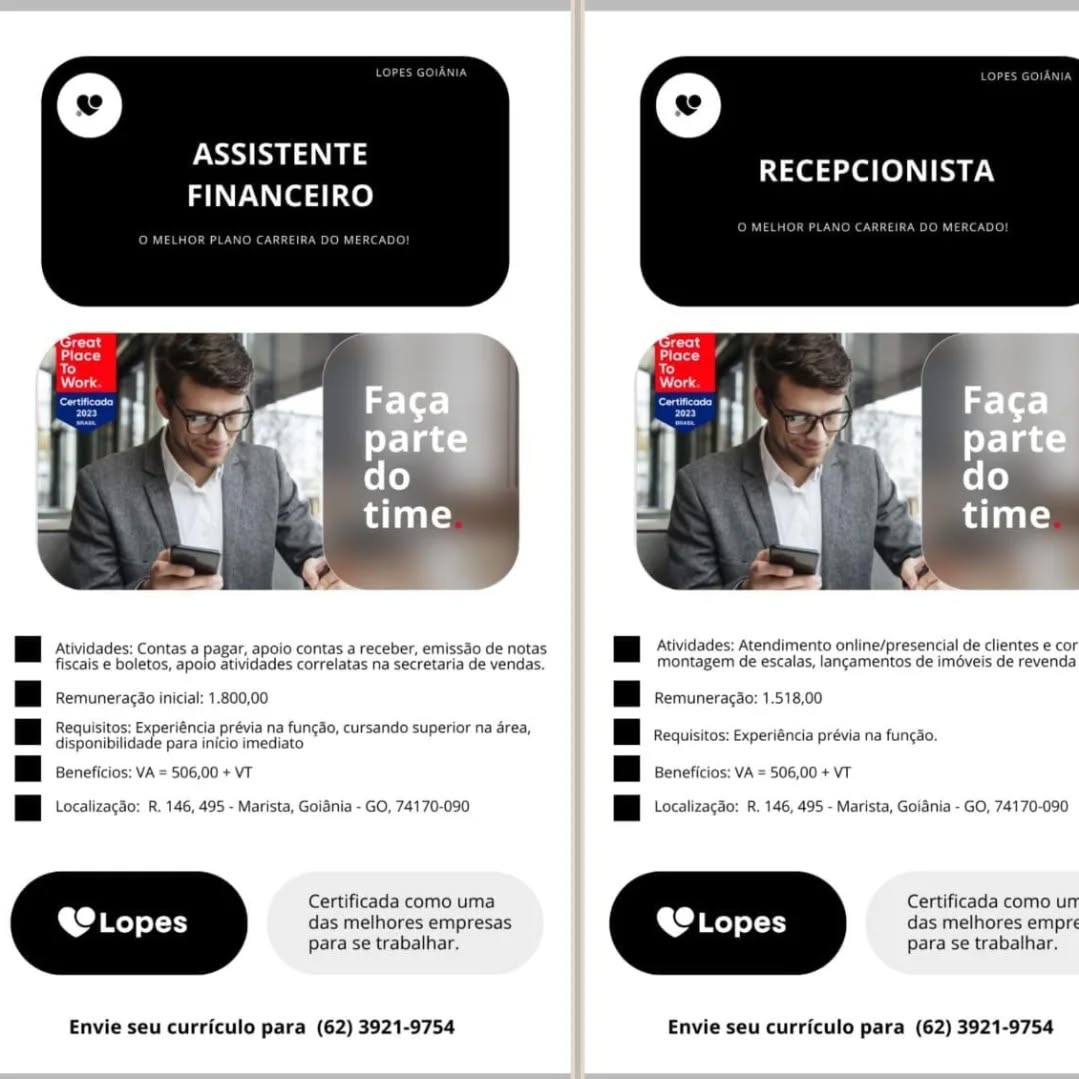 \

ESS a aN
FINANCEIRO

RECEPCIONISTA

 

[EB Ativicades: contas a pagar, apoio contas a receber, emissao de notas [Ey Ativicades: atendimento ontine/presencial de clientes e cor
fiscais e boletos, apoio atividades correlatas na secretaria de vendas. montagem de escalas, langamentos de iméveis de revenda
BBB remuneracao inicia: 1.800,00 BBB kemuneragao: 1.518,00
Requisitos: Experiéncia prévia na fun¢do, cursando superior na rea, — 7
a disponibilidade para inicio imediato BB requisites: experitncta previa na func.
BBB senericios: va = 506,00 + vr BBB seneficios: va = 506,00 + vr
[Ey ccatizacao: 2. 146, 495 - Marista, Goiania - GO, 74170-090 [By tccalizacao: &. 145, 495 - Marista, Goiania - GO, 74170-090
Certificada como uma Certificada como unr
@e Lopes das melhores empresas LO Lopes das melhores empre
para se trabalhar. Para se trabalhar.

Envie seu curriculo para (62) 3921-9754 Envie seu curriculo para (62) 3921-9754 ASSISTENTE
FINANCEIRO

RECEPCIONISTA

 

 

 

PBB Atividades: contas a pagar, apoio contas a receber, emissao de notas PE Aividades: atendimento ontine/presencial de clientes e cor
fiscais e boletos, apoio atividades correlatas na secretaria de vendas. montagem de escalas, lancamentos de iméveis de revenda
BBB kemuneracao iniciat: 1.800,00 HB remuneracao: 1.518,00
Requisitos: Experiéncia prévia na funcao, cursando superior na area, ; . ae
a disponibilidade para inicio imediato a Requisitos: Experiéncia prévia na fun¢so.
|| Beneficios: VA = 506,00 + VT | | Beneficios; VA = 506,00 + VT
| | Localizagdo: R. 146, 495 - Marista, Goiania - GO, 74170-090 | | Localizagdo: R, 146, 495 - Marista, Goiania - GO, 74170-090
Certificada como uma Certificada como un
das melhores empresas das melhores empré
para se trabalhar. Para se trabalhar.

Envie seu curriculo para (62) 3921-9754 Envie seu curriculo para (62) 3921-9754 ASSISTENTE
FINANCEIRO

RECEPCIONISTA

 

[EB Ativigades: contas a pagar, apoio contas a receber, emissao de notas [Ey Ativicades: atendimento online/presencial de clientes e cor
fiscais e boletos, apoio atividades correlatas na secretaria de vendas. montagem de escalas, lan¢amentos de iméveis de revenda
BBB kemuneracao inicia: 1.800,00 BBB emuneragao: 1.518,00
Requisitos: Experiéncia prévia na funcdo, cursando superior na area, aaa!
| | digponibliidede pars intio unediate TB Requisitos: experiéncia prévia na funcgo.
BBB senericios: va = 506,00 + vr BBB eneficios: va = 506,00 + vt
PE lccalizacao: 8. 146, 495 - Marista, Goiania - GO, 74170-090 PB lccatizacao: 8. 146, 495 - Marista, Goiania - GO, 74170-090
Certificada como uma Certificada como ur
. O Lopes das melhores empresas @ Lopes das melhores empre
para se trabalhar, para se trabalhar.

Envie seu curriculo para (62) 3921-9754 Envie seu curriculo para (62) 3921-9754 ASSISTENTE
FINANCEIRO

Car

RECEPCIONISTA

 

Hi Atividades: Contas a pagar, apoio contas a receber, emissdo de notas | | Atividades: Atendimento online/presencial de clientes e cor
fiscais e boletos, apoio atividades correlatas na secretaria de vendas. montagem de escalas, langamentos de iméveis de revenda
HB remuneracao inicial: 1.800,00 HB remuneracao: 1.518,00
Requisitos: Experiéncia prévia na funcdo, cursando superior na area, i a ‘
i Seoniinidade parsing imeclate BE requistos: xperienciapréva na fungao
| Beneficios: VA = 506,00 + VT | Beneficios: VA = 506,00 + VT
| | Localizacdo: R. 146, 495 - Marista, Goidnia - GO, 74170-090 | | Localizagdio: R. 146, 495 - Marista, Goiania - GO, 74170-090
Certificada como uma Certificada como un
das melhores empresas das melhores empre
para se trabalhar. para se trabalhar.

Envie seu curriculo para (62) 3921-9754 Envie seu curriculo para (62) 3921-9754 ASSISTENTE
FINANCEIRO

Gl Ol TSN

 

IH visas: conta a pagar, apoio contas areceber, emissdo de natas [Ef ‘tvidaces: Atendimento ontine/presencial de clientes e cor
fiscais e boletos, apoio atividades correlatas na secretaria de vendas. montagem de escalas, langamentos de iméveis de revenda
HBB emuneracao inicia: 1.800,00 BBB remuneracao: 1.518,00
Requisitos: Experiéncia prévia na funcdo, cursando superior na area, —
| | Gieloniealidade para Wikio urveciione BBB equisitos: experigncia prévia na funcSo.
BBB senericios: va = 506,00 + vt BBB seneficios: va = 506,00 + vt
[Ey lccalizacao: k. 146, 495 - Marista, Goiania - GO, 74170-090 PE lccatizacao: 8. 146, 495 - Marista, Goiania - GO, 74170-090
Certificada como uma Certificada como ur
@ Lopes das melhores empresas @® Lopes das melhores empre
para se trabalhar, para se trabalhar.

Envie seu curriculo para (62) 3921-9754 Envie seu curriculo para (62) 3921-9754 OSES a
FINANCEIRO

RECEPCIONISTA

 

Hi Atividades: Contas a pagar, apoio contas a receber, emissdo de notas Hi Atividades: Atendimento online/presencial de clientes e cor
fiscais e boletos, apoio atividades correlatas na secretaria de vendas. montagem de escalas, langamentos de iméveis de revenda
HBB kemuneracao inical: 1.800,00 HB remuneracao: 1.518,00
Requisitos: Experiéncia prévia na funcdo, cursando superior na drea, : : nes
We ioniicede porainiGe imeclare BBE requistos: Experinciapréva na fungao
| Beneficios: VA = 506,00 + VT H Beneficios: VA = 506,00 + VT
PBB tocalizacao: r. 146, 495 - Marista, Goiania - GO, 74170-090 PBB bocatizacao: R. 146, 495 - Marista, Goiania - GO, 74170-090
Certificada como uma Certificada como un
das melhores empresas das melhores empré
para se trabalhar. para se trabalhar.

Envie seu curriculo para (62) 3921-9754 Envie seu curriculo para (62) 3921-9754 ASSISTENTE
FINANCEIRO

RECEPCIONISTA

 

Hi Atividades: Contas a pager, apoio contas a receber, emiss3o de notas Hi Atividades: Atendimento online/presencial de clientes e cor
fiscais e boletos, apoio atividades correlatas na Secretaria de vendas. Montagem de escalas, langamentos de iméveis de revenda
| | Remuneragdo inicial: 1.800,00 | | Remuneragao: 1.518,00
Requisitos: Experiéncia prévia na funcdo, cursando superior na area, :
i disponibilida coe nos mreante = pe | | Requisitos: Experiéncia prévia na fungao.
EBB beneficios: va = 506,00 + vr EBB ceneficios: va = 506,00 + vt
PE localizacao: k. 146, 495 - Marista, Goiania - GO, 74170-090 PE localizacao: . 146, 495 - Marista, Goiania - GO, 74170-090
Certificada como uma Certificada como urr
@Lo pes das melhores empresas @ Lopes das melhores empre
para se trabalhar, para se trabalhar.

Envie seu curriculo para (62) 3921-9754 Envie seu curriculo para (62) 3921-9754 ASSISTENTE
FINANCEIRO

RECEPCIONISTA

 

PEE stividades: contas a pagar, apoio contas a receber, emissao de notas BBh Aiividades: atendimento ontine/presencial de clientes e cor
fiscais e boletos, apoio atividades correlatas na secretaria de vendas. montagem de escalas, langamentos de iméveis de revenda
| | Remuneracao inicial: 1.800,00 | | Remuneracao: 1.518,00
Requisitos: Experiéncia prévia na funcao, cursando superior na drea, .
We ierisiasde poraiaiee mediate” BB requis txpenéncia preva na fungdo
| | Beneficios: VA = 506,00 + VT | Beneficios: VA = 506,00 + VT
PBB ccalizacao: k. 146, 495 - Marista, Goiania - GO, 74170-090 PBB ocatizacao: 8. 146, 495 - Marista, Goiania - GO, 74170-090
Certificada como uma Certificada como un
das melhores empresas das melhores empri
para se trabalhar. para se trabalhar.

Envie seu curriculo para (62) 3921-9754 Envie seu curriculo para (62) 3921-9754 ASSISTENTE
FINANCEIRO

RECEPCIONISTA

   
  
 
 
   
   

| | Atividades: Contas a ir, apolo contas a receber, emissdo de notas
fiscais e boletos, apolo atividades correlatas na secretaria de vendas.

Hi Remuneragdo inicial: 1.800,00

uisitos: Ex inca ia na fungdo, cursando superior na a1
a See le para eer a oe

| | Beneficios: VA = 506,00 + VT
i LocalizagSo: R. 146, 495 - Marista, Golania - GO, 74170-090

Hi Atividades: Atendimento online/presencial de clientes e cor
Mmontagem de escalas, lancamentos de iméveis de revenda

Hi Remuneraco: 1.518,00

FEE Requisitos: experiencia prévia na fungi.

TB seneficios: va = 506,00 + vt

PEE tocatizacto: hi. 146, 495 - Marista, Golania - GO, 74170-090

Certificada como uma Certificada como unr
@® Lopes das melhores empresas @ Lopes das melhores empr:
para se trabalhar, para se trabalhar.

Envie seu curricule para (62) 3921-9754 Envie seu curriculo para (62) 3921-9754 OSES aS
FINANCEIRO

Petre

RECEPCIONISTA

 

PEE svvidades: contas a pagar, apoio contas a receber, emissao de notas BBh Aividades: Atendimento ontine/presencial de clientes e cor
fiscais e boletos, apoio atividades correlatas na secretaria de vendas. montagem de escalas, lancamentos de iméveis de revenda
BB remuneracao inicial: 1.800,00 BB remuneracao: 1.518,00
Requisitos: Experiéncia prévia na fungao. cursando superior na area, .
a disponibilidade para inicio imediato BBE equisitos: expenencia previa na funcao
| | Beneficios: VA = 506,00 + VT | Beneficios: VA = 506,00 + VT
PBB ocatizacao: &. 146, 495 - Marista, Goiania - GO, 74170-090 PB ocatizacao: 8. 146, 495 - Marista, Goiania - GO, 74170-090
Certificada como uma Certificada como un
das melhores empresas das melhores empri
para se trabalhar. para se trabalhar.

Envie seu curriculo para (62) 3921-9754 Envie seu curriculo para (62) 3921-9754