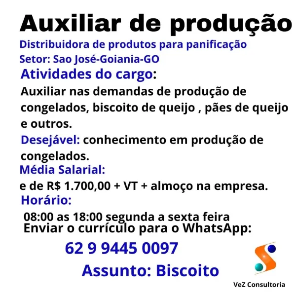 Auxiliar de producao
Distribuidora de produtos para panificagao

Setor: Sao José-Goiania-GO

Atividades do cargo:

Auxiliar nas demandas de produgao de
congelados, biscoito de queijo , paes de queijo
e outros.

Desejavel: conhecimento em produc¢ao de

congelados.
Média Salarial:

e de R$ 1.700,00 + VT + almoco na empresa.
Horario:

08:00 as 18:00 segunda a sexta feira
Enviar o curriculo para o WhatsApp:

62 9 9445 0097 §
Assunto: Biscoito 2

VeZ Consultoria Auxiliar de producao
Distribuidora de produtos para panificacgao

Setor: Sao José-Goiania-GO

Atividades do cargo:

Auxiliar nas demandas de producao de
congelados, biscoito de queijo , paes de queijo
e outros.

Desejavel: conhecimento em produgcao de

congelados.
Média Salarial:

e de R$ 1.700,00 + VT + almoco na empresa.
Horario:

08:00 as 18:00 segunda a sexta feira
Enviar o curriculo para o WhatsApp:

62 9 9445 0097 @
Assunto: Biscoito o>

VeZ Consultoria Auxiliar de producao
Distribuidora de produtos para panificagao

Setor:...