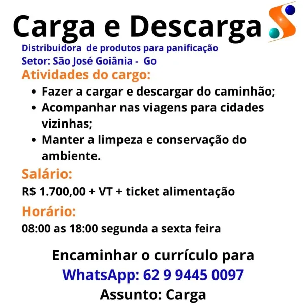 Carga e Descarga $

Distribuidora de produtos para panificagao
Setor: Sao José Goiania - Go
Atividades do cargo:
e Fazer a cargar e descargar do caminhao;
e Acompanhar nas viagens para cidades
vizinhas;
e Manter a limpeza e conservacao do
ambiente.
Salario:
R$ 1.700,00 + VT + ticket alimentacao
Horario:
08:00 as 18:00 segunda a sexta feira

Encaminhar o curriculo para
WhatsApp: 62 9 9445 0097
Assunto: Carga @
Carga e Descarga >
Distribuidora de produtos para panificacao
Setor: Sao José Goidnia - Go
Ativi cargo:
e Fazer a cargar e descargar do caminhao;
e Acompanhar nas viagens para cidades
vizinhas;
e Manter a limpeza e conservagao do
ambiente.

 

Salario:

R$ 1.700,00 + VT + ticket alimentacao
Horario:

08:00 as 18:00 segunda a sexta feira

Encaminhar o curriculo para
WhatsApp: 62 9 9445 0097
Assunto: Carga Carga e Descarga $

Distribuidora de produtos para panificagao
Setor: Sao José Goidnia - Go
Atividades do cargo:
e Fazer a cargar e descargar do caminhao;
e Acompanhar nas viag...