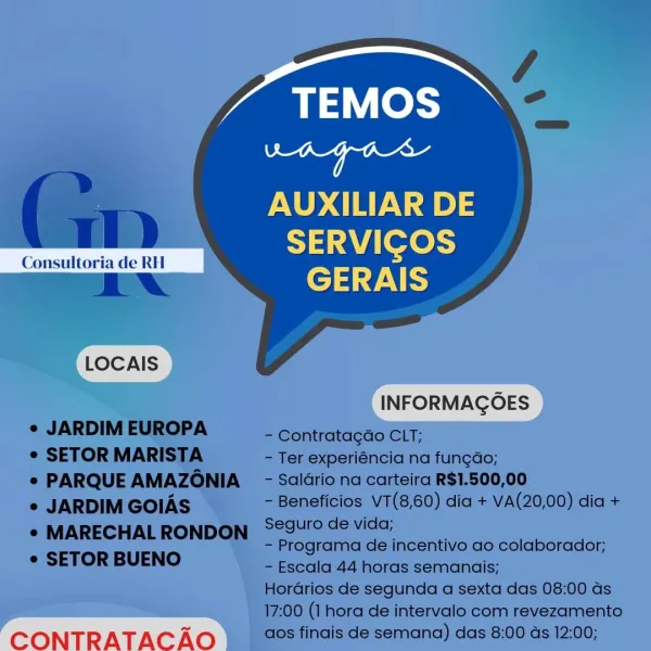 TEMOS

Bs oa
AUXILIAR DE
SERVICOS
GERAIS
LLOCAIS )

CONTRATACAO TEMOS
aay mecerteed

AUXILIAR DE
SERVICGOS

 

Consultoria de RH

ENA GERAIS
LOCAIS
INFORMAGOES
¢ JARDIM EUROPA - Contratagdo CLT;
¢ SETOR MARISTA - Ter experiéncia na fun¢dao;
e PARQUE AMAZONIA - Salario na carteira R$1.500,00
e JARDIM GOIAS - Beneficios V7(8,60) dia + VA(20,00) dia +

* MARECHALRONDON S@9urode vida;
- Programa de incentivo ao colaborador;
¢ SETOR BUENO

- Escala 44 horas semanais;
Horarios de segunda a sexta das 08:00 ds
17:00 (1 hora de intervalo com revezamento

CONTRATAC Ao aos finais de semana) das 8:00 ds 12:00; TEMOS

Dy re
AUXILIAR DE
SERVICOS
GERAIS
LLOCAIS )

CONTRATACAO TEMOS
ae etd

a WT) AUXILIAR DE
Lu de “ ies

aN rT.

 

LOCAIS

INFORMAGOES
- Contratagao CLT;

e JARDIM EUROPA

¢ SETOR MARISTA - Ter experiéncia na fungdo;
e PARQUE AMAZONIA  - Salario na carteira R$1.500,00
e JARDIM GOIAS - Beneficios VT(8,60) dia + VA(20,00) dia +

* MARECHAL RONDON °29U'° de vida;
- Programa de incentivo...