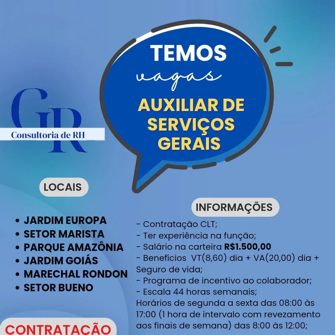 TEMOS

Bs oa
AUXILIAR DE
SERVICOS
GERAIS
LLOCAIS )

CONTRATACAO TEMOS
aay mecerteed

AUXILIAR DE
SERVICGOS

 

Consultoria de RH

ENA GERAIS
LOCAIS
INFORMAGOES
¢ JARDIM EUROPA - Contratagdo CLT;
¢ SETOR MARISTA - Ter experiéncia na fun¢dao;
e PARQUE AMAZONIA - Salario na carteira R$1.500,00
e JARDIM GOIAS - Beneficios V7(8,60) dia + VA(20,00) dia +

* MARECHALRONDON S@9urode vida;
- Programa de incentivo ao colaborador;
¢ SETOR BUENO

- Escala 44 horas semanais;
Horarios de segunda a sexta das 08:00 ds
17:00 (1 hora de intervalo com revezamento

CONTRATAC Ao aos finais de semana) das 8:00 ds 12:00; TEMOS

Dy re
AUXILIAR DE
SERVICOS
GERAIS
LLOCAIS )

CONTRATACAO TEMOS
ae etd

a WT) AUXILIAR DE
Lu de “ ies

aN rT.

 

LOCAIS

INFORMAGOES
- Contratagao CLT;

e JARDIM EUROPA

¢ SETOR MARISTA - Ter experiéncia na fungdo;
e PARQUE AMAZONIA  - Salario na carteira R$1.500,00
e JARDIM GOIAS - Beneficios VT(8,60) dia + VA(20,00) dia +

* MARECHAL RONDON °29U'° de vida;
- Programa de incentivo ao colaborador;
e SETOR BUENO

- Escala 44 horas semanais;
Hordarios de segunda a sexta das 08:00 as
17:00 (1 hora de intervalo com revezamento

CONTRATAC AO aos finais de semana) das 8:00 as 12:00; TEMOS

caidet ieniall
AUXILIAR DE
SERVICOS
GERAIS
LLOCAIS )

CONTRATACAO TEMOS
aa meatal

Mm AUXILIAR DE
Li de RH SERVIGOS
AN GERAIS

  

LOCAIS

INFORMAGOES
- Contratagdo CLT;

e JARDIM EUROPA

¢ SETOR MARISTA - Ter experiéncia na fungdo;
e PARQUE AMAZONIA _ - Salario na carteira R$1.500,00
e JARDIM GOIAS - Beneficios VT(8,60) dia + VA(20,00) dia +

* MARECHALRONDON S2gurodevida;
- Programa de incentivo ao colaborador;
e¢ SETOR BUENO

- Escala 44 horas semanais;
Hordrios de segunda a sexta das 08:00 ds
17:00 (1 hora de intervalo com revezamento

CONTRATAC Ao aos finais de semana) das 8:00 ds 12:00; TEMOS

ahiet Genial
AUXILIAR DE
ete
ea VVC
cD gn" [ots
aa meet

AUXILIAR DE
SERVIGOS

 

Consultoria de RH

ANW GERAIS
LOCAIS
INFORMAGOES
¢ JARDIM EUROPA - Contratagao CLT;
¢ SETOR MARISTA - Ter experiéncia na fungdo;
e PARQUE AMAZONIA - Saldrio na carteira R$1.500,00
e JARDIM GOIAS - Beneficios VT(8,60) dia + VA(20,00) dia +

¢ MARECHALRONDON Sgurodevida;
- Programa de incentivo ao colaborador;
e SETOR BUENO

- Escala 44 horas semanais;
Hordrios de segunda a sexta das 08:00 ds
17:00 (1 hora de intervalo com revezamento

CONTRATAC AO aos finais de semana) das 8:00 ds 12:00; TEMOS

aidat Mada
AUXILIAR DE
SERVICOS
GERAIS m3" [ot
eae ceed

AUXILIAR DE
Consultoria de RII a letos
EN GERAIS

 

LOCAIS

INFORMAGOES
- Contratagao CLT;

e JARDIM EUROPA

¢ SETOR MARISTA - Ter experiéncia na fungao;
e PARQUE AMAZONIA  - Saldrio na carteira R$1.500,00
e JARDIM GOIAS - Beneficios VT(8,60) dia + VA(20,00) dia +

* MARECHALRONDON ‘°9Ufode vida;
- Programa de incentivo ao colaborador;
e SETOR BUENO

- Escala 44 horas semanais;
Hordrios de segunda a sexta das 08:00 ds
17:00 (1 hora de intervalo com revezamento

CONTRATAC AO aos finais de semana) das 8:00 ds 12:00;