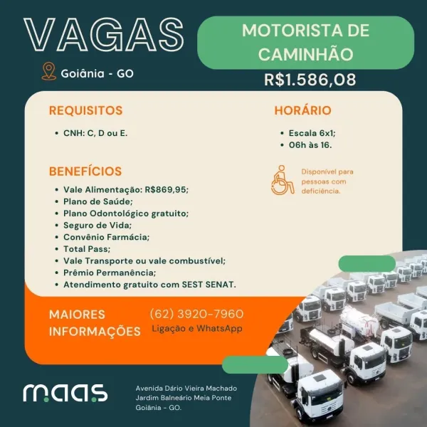 Wi AG INS MOTORISTA DE

CAMINHAO
Goidnia - GO R$1.586,08

REQUISITOS HORARIO

*® CNH: C, D ou E. * Escala 6x1;
* OGh as 16.

pessoas com

BENEFICIOS &y Deponieipars

Vale Alimentagao: R$869,95;

Plano de Satide;

Plano Odontolégico gratuito;

Seguro de Vida;

Convénio Farmacia;

Total Pass;

Vale Transporte ou vale combustivel;
Prémio Permanéncia;

Atendimento gratuito com SEST SENAT.

deficiéncia.

   
 

MAIORES (62) 3920-7960
INFORMAGOES

Avenida Dario Vieira Machado
Jardim Balnedrio Meia Ponte

Goiania - GO. WAGAS MOTORISTA DE

| CAMINHAO
Goidnia - GO R$1.586,08

REQUISITOS HORARIO

¢ CNH: C, D ou E. * Escala 6x1;
© OGh as 16.

BENEFICIOS

Vale Alimentag4o: R$869,95;

Plano de Satide;

Plano Odontolégico gratuito;

Seguro de Vida;

Convénio Farmacia;

Total Pass;

Vale Transporte ou vale combustivel;
Prémio Permanéncia;

Atendimento gratuito com SEST SENAT.

    
 

MAIORES (62) 3920-7960 /
INFORMAGOES 2

Avenida Dario Vieira Machado
Jardim Balnedrio Meia Ponte

Goiania - GO. Wi...