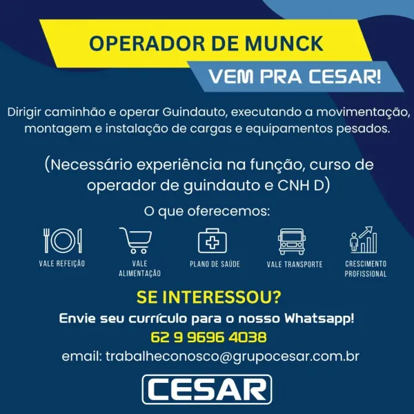 OPERADOR DE MUNCK

VEM PRA CESAR!

Dirigir caminhdo e operar Guindauto, executando a movimentagdo,
montagem e instalagdo de cargas e equipamentos pesados.

(NecessGrio experiéncia na fun¢do, curso de
operador de guindauto e CNH D)

O que oferecemos:

lol 2 © & <«

eat aaa Eas eS Uae sea as Leave a
YL Tae tee PBS

 

 

 

SE INTERESSOU?

Envie seu curriculo para 0 nosso Whatsapp!
62 9 9696 4038
email: trabalheconosco@grupocesar.com.br OPERADOR DE MUNCK

VEM PRA CESAR!

Dirigir caminhdo e operar Guindauto, executando a movimentagao,
montagem e instalagdo de cargas e equipamentos pesados.

(Necessario experiéncia na fungdo, curso de
operador de guindauto e CNH D)

O que oferecemos:

©) = al

Ma Taal) VALE PLANO DE SAUDE eats eae)
Eva eve GANSU

 

SE INTERESSOU?

Envie seu currfculo para o nosso Whatsapp!
62 9 9696 4038
email: trabalheconosco@grupocesar.com.br OPERADOR DE MUNCK

VEM PRA CESAR!

Dirigir caminhdo e operar Guindauto, executando a movimentagao,
montagem e instalagdo de ca...