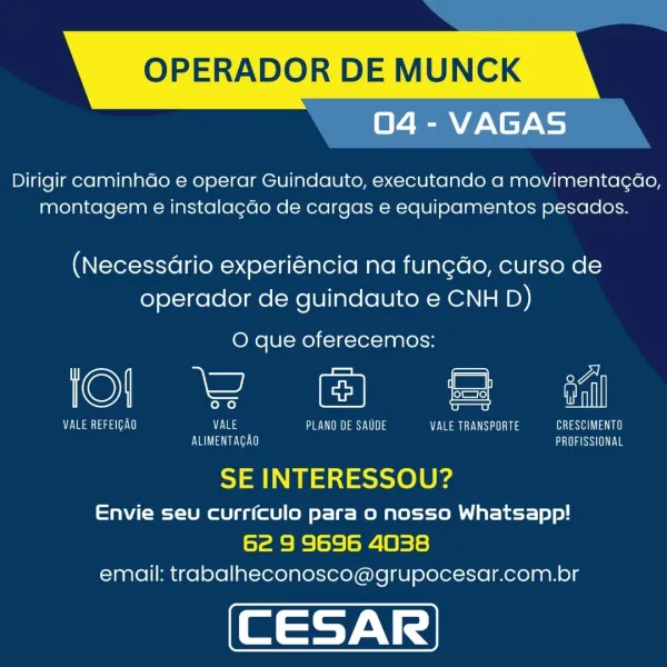 OPERADOR DE MUNCK

04 - VAGAS

Dirigir caminhdo e operar Guindauto, executando a movimentagao,
montagem e instalagdo de cargas e equipamentos pesados.

(Necessdrio experiéncia na fun¢do, curso de
operador de guindauto e CNH D)

O que oferecemos:

©) kee = el

Se ae ie eS eae Loh VALE TRANSPORTE Cae
Eva Ve GaSe

SE INTERESSOU?

Envie seu curriculo para o nosso Whatsapp!
62 9 9696 4038
email: trabalheconosco@grupocesar.com.br OPERADOR DE MUNCK
04 - VAGAS

Dirigir caminhdo e operar Guindauto, executando a movimentagao,
montagem e instalagdo de cargas e equipamentos pesados.

(Necessario experiéncia na fungdo, curso de
operador de guindauto e CNH D)

O que oferecemos:

Ca = en

Vaasa) VALE PENG aes UN) VALE TRANSPORTE tea)
ve AE aS

 

SE INTERESSOU?

Envie seu curriculo para o nosso Whatsapp!
62 9 9696 4038
email: trabalheconosco@grupocesar.com.br OPERADOR DE MUNCK

04 - VAGAS

Dirigir caminhdo e operar Guindauto, executando a movimentagao,
montagem e instalagdo de cargas e equipamento...