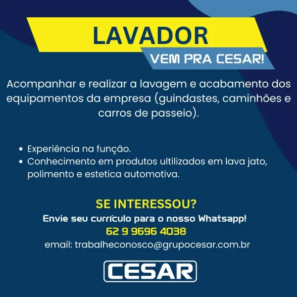 LAVADOR

VEM PRA CESAR!

Acompanhatr e realizar a lavagem e acabamento dos
equipamentos da empresa (guindastes, caminhées e
carros de passeio).

e Experiéncia na funcdo.
* Conhecimento em produtos ultilizados em lava jato,
polimento e estetica automotiva.

SE INTERESSOU?

Envie seu currfculo para o nosso Whatsapp!
Syaae= =| =}=| ai | Bis)
email: trabalheconosco@grupocesar.com.br LAVADOR

VEM PRA CESAR!

Acompanhar e realizar a lavagem e acabamento dos
equipamentos da empresa (guindastes, caminhées e
carros de passeio).

e Experiéncia na fungdo.
e¢ Conhecimento em produtos ultilizados em lava jato,
polimento e estetica automotiva.

SE INTERESSOU?

Envie seu currfculo para o nosso Whatsapp!
6e 9 9696 4038
email: trabalheconosco@grupocesar.com.br LAVADOR

WA ede ANd

Acompanhar e realizar a lavagem e acabamento dos
equipamentos da empresa (guindastes, caminhées e
carros de passeio).

e Experiéncia na fungdo.
e Conhecimento em produtos ultilizados em lava jato,
polimento e estetica auto...