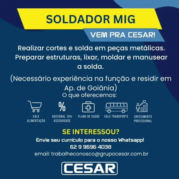 SOLDADOR MIG

Me

Realizar cortes e solda em pegas metédlicas.
Preparar estruturas, lixar, moldar e manusear
a solda.

(Necessario experiéncia na fungdo e residir em

Ap. de Goidnia)
O que oferecemos:

i ee eee al

Nas OE Ves SUSY eT
Ever ee ASSIQUIDADE eS Ye

SE INTERESSOU?

Envie seu curriculo para o nosso Whatsapp!
62 9 9696 4038
email: trabalheconosco@grupocesar.com.br SOLDADOR MIG
ie ay er

Realizar cortes e solda em pegas metélicas.
Preparar estruturas, lixar, moldar e manusear
a solda.

(Necessdrio experiéncia na fungdo e residir em
Ap. de Goidnia)
O que oferecemos:

An

Eyes UD Ves CO ean 000
Vey ASSIDUIDADE a SSI

SE INTERESSOU?

Envie seu curriculo para o nosso Whatsapp!
62 9 9696 4038
email: trabalheconosco@grupocesar.com.br SOLDADOR MIG

 

VEM PRA CESAR!

Realizar cortes e solda em pecas metéalicas.
Preparar estruturas, lixar, moldar e manusear
a solda.

(Necessario experiéncia na fungdo e residir em

Ap. de Goiania)
O que oferecemos:

\— ee el

Eas VOTO Va Lee Ya aS ee...