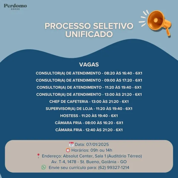 VAGAS

CONSULTOR(A) DE ATENDIMENTO - 08:20 AS 16:40 - 6X1
CONSULTOR(A) DE ATENDIMENTO - 09:00 AS 17:20 - 6X1
CONSULTOR(A) DE ATENDIMENTO - 11:20 AS 19:40 - 6X1
CONSULTOR(A) DE ATENDIMENTO - 13:00 AS 21:20 - 6X1
CHEF DE CAFETERIA - 13:00 AS 21:20 - 6X1
SUPERVISOR(A) DE LOJA - 11:20 AS 19:40 - 6X1
HOSTESS - 11:20 AS 19:40 - 6X1
CAMARA FRIA - 08:00 AS 16:20 - 6X1
CAMARA FRIA - 12:40 AS 21:20 - 6X1

‘7 Data: 07/01/2025
© Hordrios: 09h ou 14h
® Endereco: Absolut Center, Sala 1 (Auditdrio Térreo)

Av. T-4, 1478 - St. Bueno, Goiania - GO
© Envie seu curriculo para: (62) 99327-1214 VAGAS

CONSULTOR(A) DE ATENDIMENTO - 08:20 AS 16:40 - 6X1
CONSULTOR(A) DE ATENDIMENTO - 09:00 AS 17:20 - 6X1
CONSULTOR(A) DE ATENDIMENTO - 11:20 AS 19:40 - 6X1
CONSULTOR(A) DE ATENDIMENTO - 13:00 AS 21:20 - 6X1
CHEF DE CAFETERIA - 13:00 AS 21:20 - 6X1
SUPERVISOR(A) DE LOJA - 11:20 AS 19:40 - 6X1
HOSTESS - 11:20 AS 19:40 - 6X1
CAMARA FRIA - 08:00 AS 16:20 - 6X1
CAMARA FRIA - 12:40 AS 21:20 - 6X1

‘7, Data: 07/01/2...