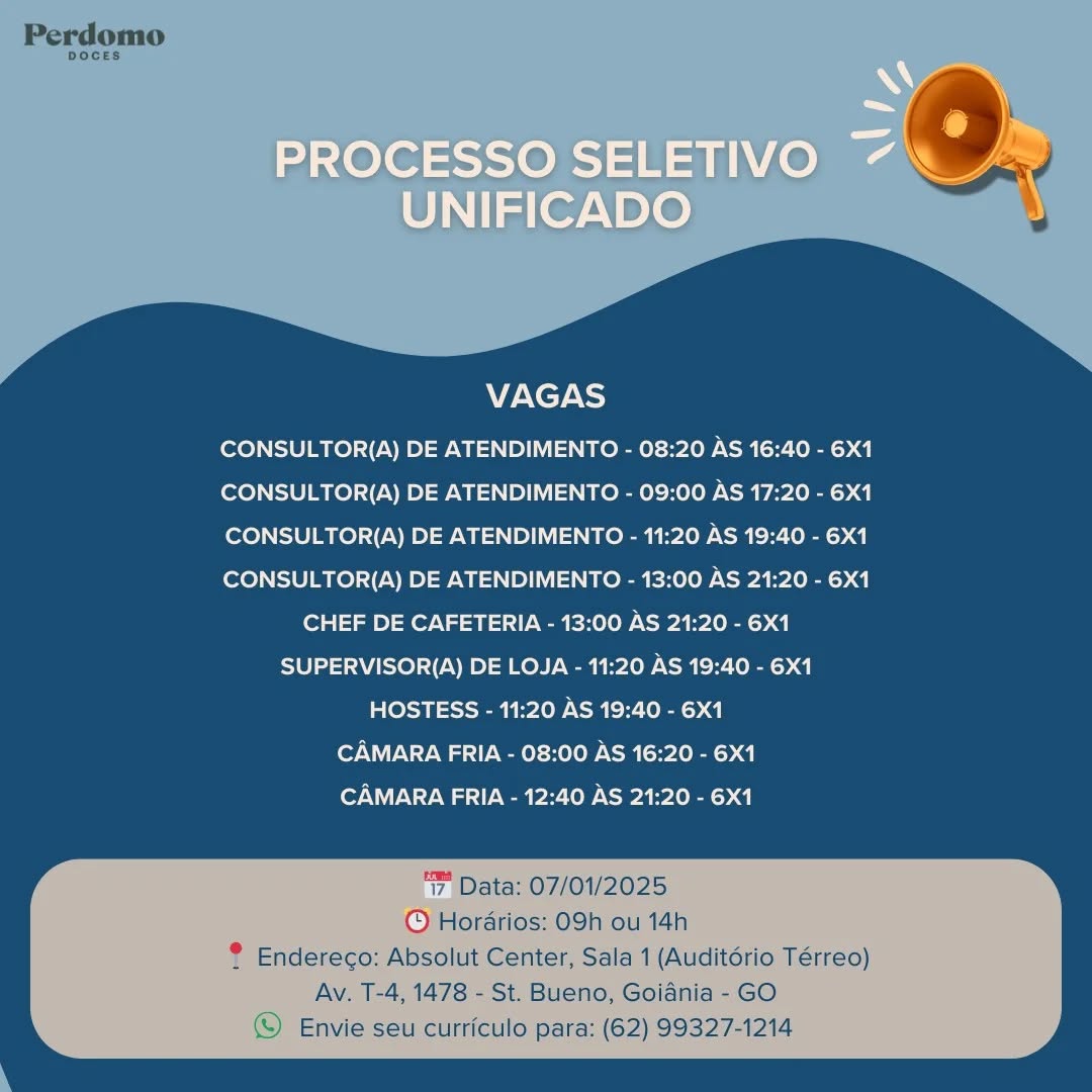 VAGAS

CONSULTOR(A) DE ATENDIMENTO - 08:20 AS 16:40 - 6X1
CONSULTOR(A) DE ATENDIMENTO - 09:00 AS 17:20 - 6X1
CONSULTOR(A) DE ATENDIMENTO - 11:20 AS 19:40 - 6X1
CONSULTOR(A) DE ATENDIMENTO - 13:00 AS 21:20 - 6X1
CHEF DE CAFETERIA - 13:00 AS 21:20 - 6X1
SUPERVISOR(A) DE LOJA - 11:20 AS 19:40 - 6X1
HOSTESS - 11:20 AS 19:40 - 6X1
CAMARA FRIA - 08:00 AS 16:20 - 6X1
CAMARA FRIA - 12:40 AS 21:20 - 6X1

‘7 Data: 07/01/2025
© Hordrios: 09h ou 14h
® Endereco: Absolut Center, Sala 1 (Auditdrio Térreo)

Av. T-4, 1478 - St. Bueno, Goiania - GO
© Envie seu curriculo para: (62) 99327-1214 VAGAS

CONSULTOR(A) DE ATENDIMENTO - 08:20 AS 16:40 - 6X1
CONSULTOR(A) DE ATENDIMENTO - 09:00 AS 17:20 - 6X1
CONSULTOR(A) DE ATENDIMENTO - 11:20 AS 19:40 - 6X1
CONSULTOR(A) DE ATENDIMENTO - 13:00 AS 21:20 - 6X1
CHEF DE CAFETERIA - 13:00 AS 21:20 - 6X1
SUPERVISOR(A) DE LOJA - 11:20 AS 19:40 - 6X1
HOSTESS - 11:20 AS 19:40 - 6X1
CAMARA FRIA - 08:00 AS 16:20 - 6X1
CAMARA FRIA - 12:40 AS 21:20 - 6X1

‘7, Data: 07/01/2025
© Horarios: 09h ou 14h
® Endereco: Absolut Center, Sala 1 (Auditério Térreo)

Av. T-4, 1478 - St. Bueno, Goiania - GO
© Envie seu curriculo para: (62) 99327-1214 VAGAS

CONSULTOR(A) DE ATENDIMENTO - 08:20 AS 16:40 - 6X1
CONSULTOR(A) DE ATENDIMENTO - 09:00 AS 17:20 - 6X1
CONSULTOR(A) DE ATENDIMENTO - 11:20 AS 19:40 - 6X1
CONSULTOR(A) DE ATENDIMENTO - 13:00 AS 21:20 - 6X1
CHEF DE CAFETERIA - 13:00 AS 21:20 - 6X1
SUPERVISOR(A) DE LOJA - 11:20 AS 19:40 - 6X1
HOSTESS - 11:20 AS 19:40 - 6X1
CAMARA FRIA - 08:00 AS 16:20 - 6X1
CAMARA FRIA - 12:40 AS 21:20 - 6X1

‘7, Data: 07/01/2025
© Hordrios: 09h ou 14h
® Endereco: Absolut Center, Sala 1 (Auditério Térreo)

Av. T-4, 1478 - St. Bueno, Goiania - GO
© Envie seu curriculo Para: (62) 99327-1214 VAGAS

CONSULTOR(A) DE ATENDIMENTO - 08:20 AS 16:40 - 6X1
CONSULTOR(A) DE ATENDIMENTO - 09:00 AS 17:20 - 6X1
CONSULTOR(A) DE ATENDIMENTO - 11:20 AS 19:40 - 6X1
CONSULTOR(A) DE ATENDIMENTO - 13:00 AS 21:20 - 6X1
CHEF DE CAFETERIA - 13:00 AS 21:20 - 6X1
SUPERVISOR(A) DE LOJA - 11:20 AS 19:40 - 6X1
HOSTESS - 11:20 AS 19:40 - 6X1
CAMARA FRIA - 08:00 AS 16:20 - 6X1
CAMARA FRIA - 12:40 AS 21:20 - 6X1

‘7, Data: 07/01/2025
© Hordrios: 09h ou 14h
® Endereco: Absolut Center, Sala 1 (Auditdrio Térreo)

Av. T-4, 1478 - St. Bueno, Goiania - GO
(Y Envie seu curriculo para: (62) 99327-1214 VAGAS

CONSULTOR(A) DE ATENDIMENTO - 08:20 AS 16:40 - 6X1
CONSULTOR(A) DE ATENDIMENTO - 09:00 AS 17:20 - 6X1
CONSULTOR(A) DE ATENDIMENTO - 11:20 AS 19:40 - 6X1
CONSULTOR(A) DE ATENDIMENTO - 13:00 AS 21:20 - 6X1
CHEF DE CAFETERIA - 13:00 AS 21:20 - 6X1
SUPERVISOR(A) DE LOJA - 11:20 AS 19:40 - 6X1
HOSTESS - 11:20 AS 19:40 - 6X1
CAMARA FRIA - 08:00 AS 16:20 - 6X1
CAMARA FRIA - 12:40 AS 21:20 - 6X1

‘7 Data: 07/01/2025
© Hordrios: 09h ou 14h
? Endereco: Absolut Center, Sala 1 (Auditorio Térreo)

Av. T-4, 1478 - St. Bueno, Goiania - GO
© Envie seu curriculo para: (62) 99327-1214 VAGAS

CONSULTOR(A) DE ATENDIMENTO - 08:20 AS 16:40 - 6X1
CONSULTOR(A) DE ATENDIMENTO - 09:00 AS 17:20 - 6X1
CONSULTOR(A) DE ATENDIMENTO - 11:20 AS 19:40 - 6X1
CONSULTOR(A) DE ATENDIMENTO - 13:00 AS 21:20 - 6X1
CHEF DE CAFETERIA - 13:00 AS 21:20 - 6X1
SUPERVISOR(A) DE LOJA - 11:20 AS 19:40 - 6X1
HOSTESS - 11:20 AS 19:40 - 6X1
CAMARA FRIA - 08:00 AS 16:20 - 6X1
CAMARA FRIA - 12:40 AS 21:20 - 6X1

‘7 Data: 07/01/2025
© Horarios: 09h ou 14h
® Endereco: Absolut Center, Sala 1 (Auditério Térreo)

Av. T-4, 1478 - St. Bueno, Goiania - GO
(S) Envie seu curriculo para: (62) 99327-1214 A

PROCESSO SELETIVO 7
UNIFICADO

VAGAS

CONSULTOR(A) DE ATENDIMENTO - 08:20 AS 16:40 - 6X1
CONSULTOR(A) DE ATENDIMENTO - 09:00 AS 17:20 - 6X1
CONSULTOR(A) DE ATENDIMENTO - 11:20 AS 19:40 - 6X1
CONSULTOR(A) DE ATENDIMENTO - 13:00 AS 21:20 - 6X1
CHEF DE CAFETERIA - 13:00 AS 21:20 - 6X1
SUPERVISOR(A) DE LOJA - 11:20 AS 19:40 - 6X1
HOSTESS - 11:20 AS 19:40 - 6X1
CAMARA FRIA - 08:00 AS 16:20 - 6X1
CAMARA FRIA - 12:40 AS 21:20 - 6X1 Perdomo

DOCES.

 

VAGAS

CONSULTOR(A) DE ATENDIMENTO - 08:20 AS 16:40 - 6X1
CONSULTOR(A) DE ATENDIMENTO - 09:00 AS 17:20 - 6X1
CONSULTOR(A) DE ATENDIMENTO - 11:20 AS 19:40 - 6X1
CONSULTOR(A) DE ATENDIMENTO - 13:00 AS 21:20 - 6X1
CHEF DE CAFETERIA - 13:00 AS 21:20 - 6X1
SUPERVISOR(A) DE LOJA - 11:20 AS 19:40 - 6X1
HOSTESS - 11:20 AS 19:40 - 6X1
CAMARA FRIA - 08:00 AS 16:20 - 6X1
CAMARA FRIA - 12:40 AS 21:20 - 6X1

‘7, Data: 07/01/2025
© Horarios: 09h ou 14h
® Endereco: Absolut Center, Sala 1 (Auditdrio Térreo)

Av. T-4, 1478 - St. Bueno, Goiania - GO
Envie seu curriculo para: (62) 99327-1214 A

PROCESSO SELETIVO 7
UNIFICADO

VAGAS

CONSULTOR(A) DE ATENDIMENTO - 08:20 AS 16:40 - 6X1
CONSULTOR(A) DE ATENDIMENTO - 09:00 AS 17:20 - 6X1
CONSULTOR(A) DE ATENDIMENTO - 11:20 AS 19:40 - 6X1
CONSULTOR(A) DE ATENDIMENTO - 13:00 AS 21:20 - 6X1
CHEF DE CAFETERIA - 13:00 AS 21:20 - 6X1
SUPERVISOR(A) DE LOJA - 11:20 AS 19:40 - 6X1
HOSTESS - 11:20 AS 19:40 - 6X1
CAMARA FRIA - 08:00 AS 16:20 - 6X1
CAMARA FRIA - 12:40 AS 21:20 - 6X1 Perdomo

DOCES.

 

VAGAS

CONSULTOR(A) DE ATENDIMENTO - 08:20 AS 16:40 - 6X1
CONSULTOR(A) DE ATENDIMENTO - 09:00 AS 17:20 - 6X1
CONSULTOR(A) DE ATENDIMENTO - 11:20 AS 19:40 - 6X1
CONSULTOR(A) DE ATENDIMENTO - 13:00 AS 21:20 - 6X1
CHEF DE CAFETERIA - 13:00 AS 21:20 - 6X1
SUPERVISOR(A) DE LOJA - 11:20 AS 19:40 - 6X1
HOSTESS - 11:20 AS 19:40 - 6X1
CAMARA FRIA - 08:00 AS 16:20 - 6X1
CAMARA FRIA - 12:40 AS 21:20 - 6X1

‘7, Data: 07/01/2025
© Hordrios: 09h ou 14h
® Endereco: Absolut Center, Sala 1 (Auditdrio Térreo)

Av. T-4, 1478 - St. Bueno, Goiania - GO
(S) Envie seu curriculo para: (62) 99327-1214