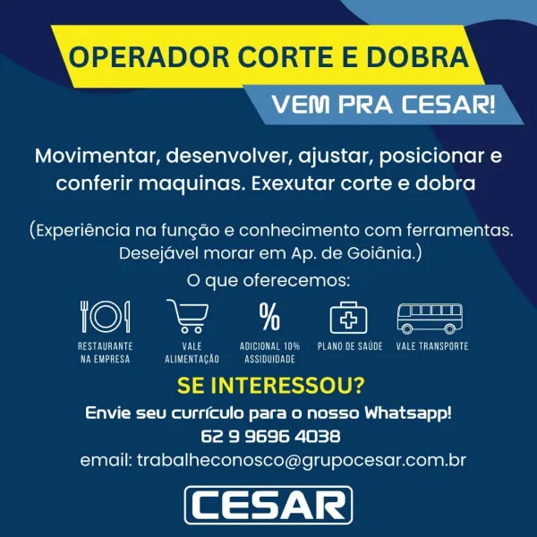 OPERADOR CORTE E DOBRA

VEM PRA CESAR!

Movimentar, desenvolver, ajustar, posicionar e
conferir maquinas. Exexutar corte e dobra

(Experiéncia na fungdo e conhecimento com ferramentas.
Desejdvel morar em Ap. de Goidnia.)

O que oferecemos:

©) ee ee

Wee ULy nis EVE CTE Vea ee ea Lea St
aa aSY.y Eva a eee PUSSY

SE INTERESSOU?

Envie seu curriculo para o nosso Whatsapp!
62 9 9696 4038
email: trabalheconosco@grupocesar.com.br OPERADOR CORTE E DOBRA

VEM PRA CESAR!

Movimentar, desenvolver, ajustar, posicionar e
conferir maquinas. Exexutar corte e dobra

(Experiéncia na fungdo e conhecimento com ferramentas.
Desejdvel morar em Ap. de Goidnia.)

O que oferecemos:

©) ee

RESTAURANTE VALE EVE ea a ea
aS va a ee) Essai ils

SE INTERESSOU?

Envie seu curriculo para o nosso Whatsapp!
62 9 9696 4038
email: trabalheconosco@grupocesar.com.br OPERADOR CORTE E DOBRA

VEM PRA CESAR!

Movimentar, desenvolver, ajustar, posicionar e
conferir maquinas. Exexutar corte e dobra

(Experiéncia na fungdo ...