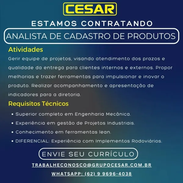 ESTAMOS CONTRATANDO

ANALISTA DE CADASTRO DE PRODUTOS

Atividades

Gerir equipe de projetos, visando atendimento dos prazos e
qualidade da entrega para clientes internos e externos. Propor
melhorias e trazer ferramentas para impulsionar e inovar o
produto. Realizar acompanhamento e apresentacdo de
indicadores para a diretoria.

Requisitos Técnicos

e Superior completo em Engenharia Mecanica.
¢ Experiéncia em gestdo de Projetos Industriais.
« Conhecimento em ferramentas lean.

¢ DIFERENCIAL: Experiéncia com Implementos Rodovidrios.

(ENVIE SEU CURRICULO)

TRABALHECONOSCO@GRUPOCESAR.COM.BR
WHATSAPP: (62) 9 9696-4038 ESTAMOS CONTRATANDO

ANALISTA DE CADASTRO DE PRODUTOS

Atividades

Gerir equipe de projetos, visando atendimento dos prazos e
qualidade da entrega para clientes internos e externos. Propor
melhorias e trazer ferramentas para impulsionar e inovar o
produto. Realizar acompanhamento e apresentacdo de
indicadores para a diretoria.

Requisitos Técnicos

e Superior completo em E...